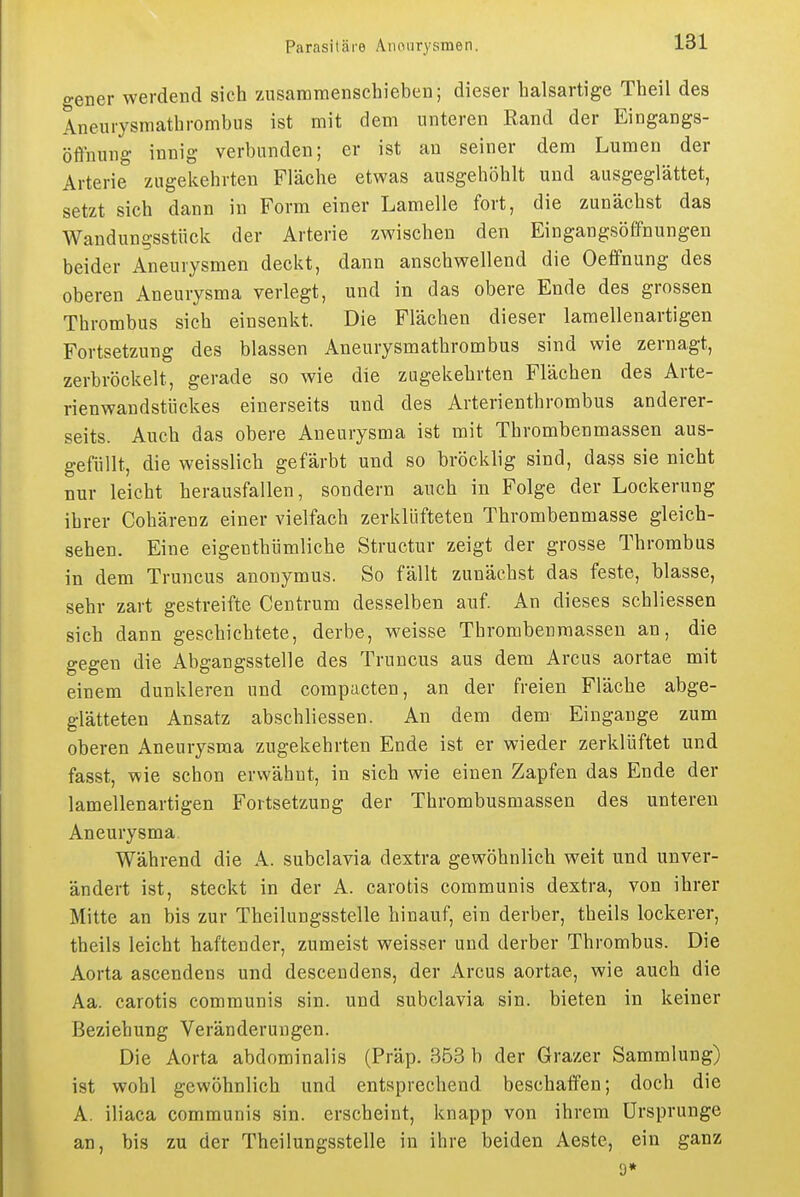 gener werdend sich zusammenschieben; dieser halsartige Theil des Aneurysmathrombus ist mit dem unteren Rand der Eingangs- öfinung innig verbunden; er ist an seiner dem Lumen der Arterie zugekehrten Fläche etwas ausgehöhlt und ausgeglättet, setzt sich dann in Form einer Lamelle fort, die zunächst das Wandungsstück der Arterie zwischen den Eingangsöffnungen beider Aneurysmen deckt, dann anschwellend die Oeffnung des oberen Aneurysma verlegt, und in das obere Ende des grossen Thrombus sich einsenkt. Die Flächen dieser laraellenartigen Fortsetzung des blassen Aneurysmathrombus sind wie zernagt, zerbröckelt, gerade so wie die zugekehrten Flächen des Arte- rienwandstückes einerseits und des Arterienthrombus anderer- seits. Auch das obere Aneurysma ist mit Thrombenmassen aus- gefüllt, die weisslich gefärbt und so bröcklig sind, dass sie nicht nur leicht herausfallen, sondern auch in Folge der Lockerung ihrer Cohärenz einer vielfach zerklüfteten Thrombenmasse gleich- sehen. Eine eigenthümliche Structur zeigt der grosse Thrombus in dem Truncus anonymus. So fällt zunächst das feste, blasse, sehr zart gestreifte Centrum desselben auf. An dieses schliessen sich dann geschichtete, derbe, weisse Thrombenmassen an, die gegen die Abgangsstelle des Truncus aus dem Arcus aortae mit einem dunkleren und compacten, an der freien Fläche abge- glätteten Ansatz abschliessen. An dem dem Eingänge zum oberen Aneurysma zugekehrten Ende ist er wieder zerklüftet und fasst, wie schon erwähnt, in sich wie einen Zapfen das Ende der lamellenartigen Fortsetzung der Thrombusmassen des unteren Aneurysma Während die A. subclavia dextra gewöhnlich weit und unver- ändert ist, steckt in der A. carotis communis dextra, von ihrer Mitte an bis zur Theilungsstelle hinauf, ein derber, theils lockerer, theils leicht haftender, zumeist weisser und derber Thrombus. Die Aorta ascendens und desceudens, der Arcus aortae, wie auch die Aa. carotis communis sin. und subclavia sin. bieten in keiner Beziehung Veränderungen. Die Aorta abdominalis (Präp. 353 b der Grazer Sammlung) ist wohl gewöhnlich und entsprechend beschaffen; doch die A. iliaca communis sin. erscheint, knapp von ihrem Ursprünge an, bis zu der Theilungsstelle in ihre beiden Aeste, ein ganz 9*