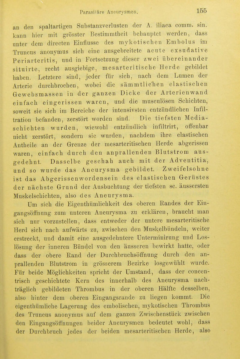 au den spaltartigen Substanzverlusten der A. iiiaca comm. sin. kann hier mit grösster Bestimmtheit behauptet werden, dass unter dem directen Einflüsse des mykotischen Embolus im Truncus anonymus sich eine ausgebreitete acute exsudative Periarteritis, und in Fortsetzung dieser zwei übereinander situirte, recht ausgiebige, mesarteritische Herde gebildet haben. Letztere sind, jeder für sich, nach dem Lumen der Arterie durclibrochen, wobei die sämmtlichen elastiscben Gewebsmassen in der ganzen Dicke der Arterienwand einfach eingerissen waren, und die musculösen Schichten, soweit sie sich im Bereiche der intensivsten entzündlichen Infil- tration befanden, zerstört worden sind. Die tiefsten Media- schichten wurden, wiewohl entzündlich infiltrirt, offenbar nicht zerstört, sondern sie wurden, nachdem ihre elastischen Antheile an der Grenze der mesarteritischen Herde abgerissen waren, einfach durch den anprallenden Blutstrom aus- gedehnt. Dasselbe geschah auch mit der Adventitia, und so wurde das Aneurysma gebildet. Zweifelsohne ist das Abgerissenwordensein des elastischen Gerüstes der nächste Grund der Ausbuchtang der tiefsten sc. äussersten Muskelschichten, also des Aneurysma. üm sich die Eigenthümlichkeit des oberen Randes der Ein- gangsöffnung zum unteren Aneurysma zu erklären, braucht mau sich nur vorzustellen, dass entweder der untere mesarteritische Herd sich nach aufwärts zu, zwischen den Muskelbündeln, weiter erstreckt, und damit eine ausgedehntere ünterminirung und Los- lösung der inneren Bündel von den äusseren bewirkt hatte, oder dass der obere Rand der Durchbruchsöffnung durch den an- prallenden Blutstrom in grösserem Bezirke losgewühlt wurde. Für beide Möglichkeiten spricht der Umstand, dass der concen- trisch geschichtete Kern des innerhalb des Aneurysma nach- träglich gebildeten Thrombus in der oberen Hälfte desselben, also hinter dem oberen Eingangsrande zu liegen kommt. Die eigenthümliche Lagerung des embolischen, mykotischen Thrombus des Truncus anonymus auf dem ganzen Zwischenstück zwischen den Eingangsöffnungen beider Aneurysmen bedeutet wohl, dass der Durchbruch jedes der beiden mesarteritischen Herde, also