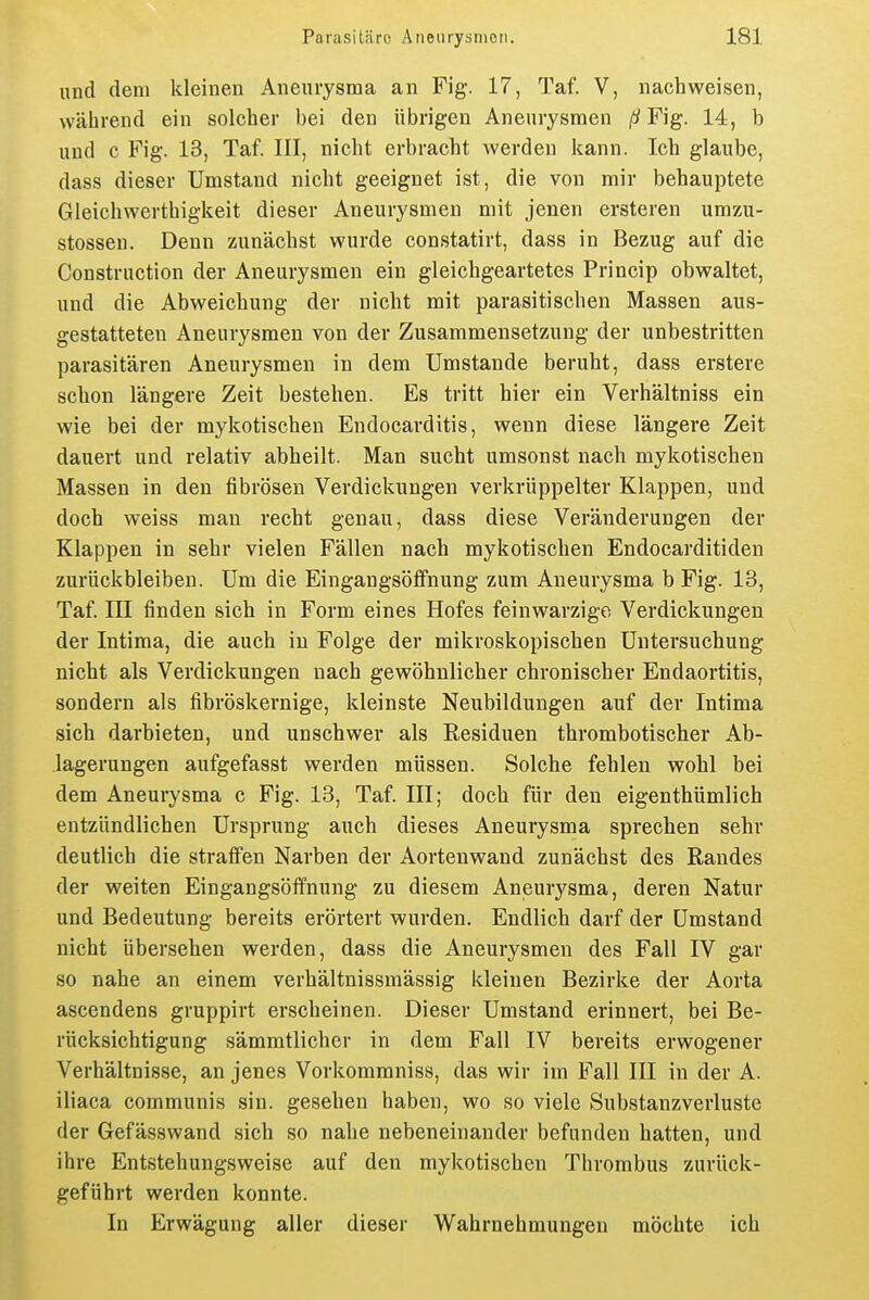 und dem kleinen Aneurysma an Fig. 17, Taf. V, nachweisen, während ein solcher bei den übrigen Aneurysmen ßFig. 14, b und c Fig. 13, Taf. III, nicht erbracht werden kann. Ich glaube, dass dieser Umstand nicht geeignet ist, die von mir behauptete Gleichwerthigkeit dieser Aneurysmen mit jenen ersteren umzu- stossen. Denn zunächst wurde constatirt, dass in Bezug auf die Construction der Aneurysmen ein gleichgeartetes Princip obwaltet, und die Abweichung der nicht mit parasitischen Massen aus- gestatteten Aneurysmen von der Zusammensetzung der unbestritten parasitären Aneurysmen in dem Umstände beruht, dass erstere schon längere Zeit bestehen. Es tritt hier ein Verhältniss ein wie bei der mykotischen Endocarditis, wenn diese längere Zeit dauert und relativ abheilt. Man sucht umsonst nach mykotischen Massen in den fibrösen Verdickungen verkrüppelter Klappen, und doch weiss man recht genau, dass diese Veränderungen der Klappen in sehr vielen Fällen nach mykotischen Endocarditiden zurückbleiben. Um die Eingangsöffnung zum Aneurysma b Fig. 13, Taf. ni finden sich in Form eines Hofes feinwarzige Verdickungen der Intima, die auch in Folge der mikroskopischen Untersuchung nicht als Verdickungen nach gewöhnlicher chronischer Endaortitis, sondern als fibröskernige, kleinste Neubildungen auf der Intima sich darbieten, und unschwer als Residuen thrombotischer Ab- lagerungen aufgefasst werden müssen. Solche fehlen wohl bei dem Aneurysma c Fig. 13, Taf. III; doch für den eigenthümlich entzündlichen Ursprung auch dieses Aneurysma sprechen sehr deutlich die straffen Narben der Aortenwand zunächst des Randes der weiten Eingangsöfifnung zu diesem Aneurysma, deren Natur und Bedeutung bereits erörtert wurden. Endlich darf der Umstand nicht übersehen werden, dass die Aneurysmen des Fall IV gar so nahe an einem verhältnissmässig kleinen Bezirke der Aorta ascendens gruppirt erscheinen. Dieser Umstand erinnert, bei Be- rücksichtigung sämmtlicher in dem Fall IV bereits erwogener Verhältnisse, an jenes Vorkommniss, das wir im Fall III in der A. iliaca communis sin. gesehen haben, wo so viele Substanzverluste der Gefässwand sich so nahe nebeneinander befunden hatten, und ihre Entstehungsweise auf den mykotischen Thrombus zurück- geführt werden konnte. In Erwägung aller dieser Wahrnehmungen möchte ich