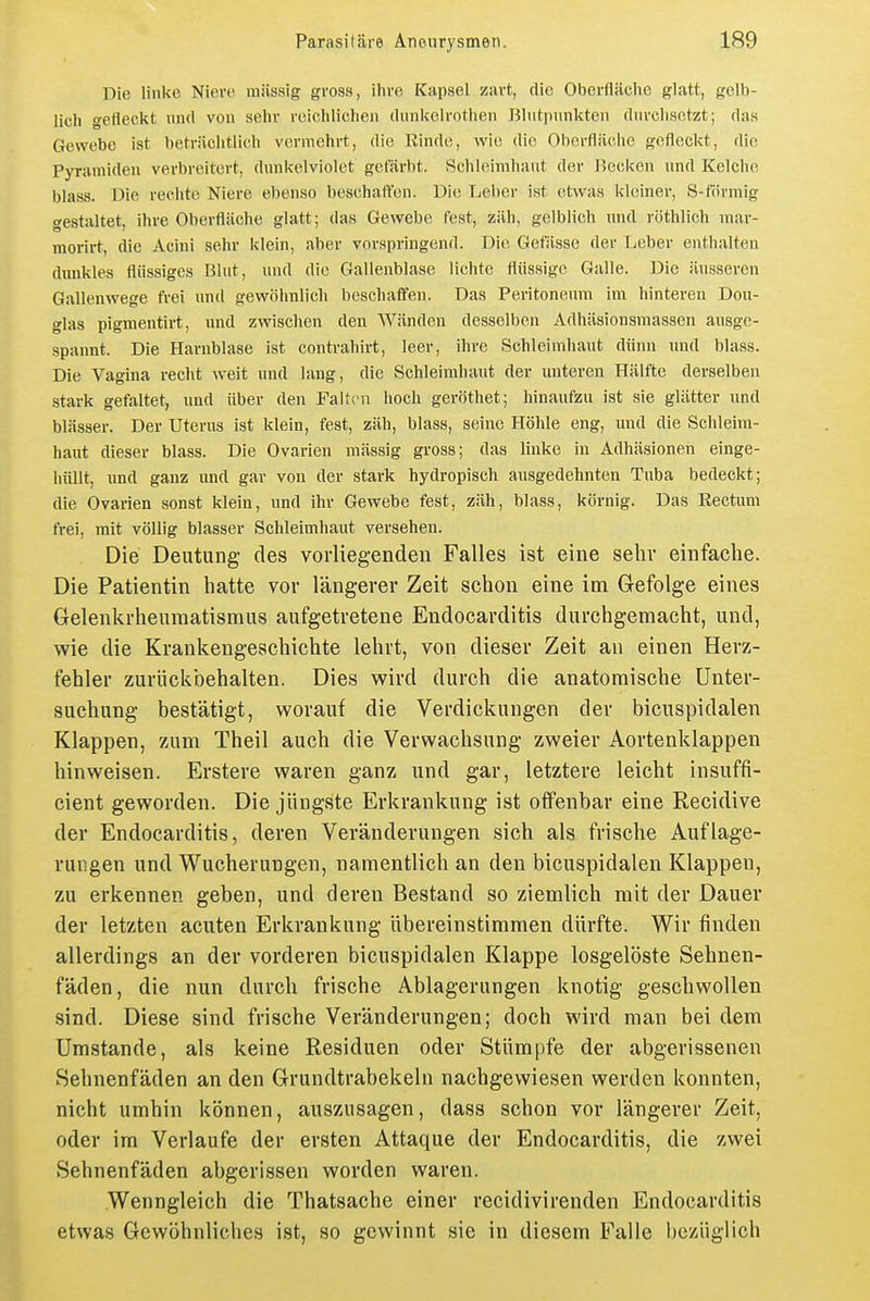 Die linke Niere niiissig gross, ihre Kapsel zart, die Oberfläclic glatt, gelb- lich gefleckt und von sehr reichliclien dunkelrothen liliitpunkten durchsetzt; das Gewebe ist beträchtlich vermehrt, die Rinde, wie die Oberfläche gefleckt, die Pyramiden verbreitert, dunkelviolet gefärbt. Schleimhaut der Hecken und Kelche blass. Die rechte Niere ebenso beschaft'en. Die Lel)er ist etwas kleiner, S-förmig gestaltet, ihre Oberfläche glatt; das Gewebe fest, zäh, gelblich und röthlich mar- moi-irt, die Acini sehr klein, aber vorspringend. Die Getässe der Tjcber enthalten dunkles flüssiges Blut, und die Gallenblase lichte flüssige Galle. Die äusseren Gallenwege frei und gewöhnlich beschaiifen. Das Peritoneum im hinteren Dou- glas pigmentirt, und zwischen den Wänden desselben Adhäsionsraassen ausge- spannt. Die Harnblase ist contrahirt, leer, ihre Schleimhaut dünn und blass. Die Vagina recht weit und lang, die Schleimhaut der unteren Hälfte derselben stark gefaltet, und über den Falten hoch geröthet; hinaufzu ist sie glätter und blässer. Der Uterus ist klein, fest, zäh, blass, seine Höhle eng, und die Schleim- haut dieser blass. Die Ovarien massig gross; das linke in Adhäsionen einge- hüllt, und ganz und gar von der stark hydropisch ausgedehnten Tuba bedeckt; die Ovarien sonst klein, und ihr Gewebe fest, zäh, blass, körnig. Das Rectum frei, mit völlig blasser Schleimhaut versehen. Die Deutung des vorliegenden Falles ist eine sehr einfache. Die Patientin hatte vor längerer Zeit schon eine im Gefolge eines Gelenkrheumatismus aufgetretene Endocarditis durchgemacht, und, wie die Krankengeschichte lehrt, von dieser Zeit an einen Herz- fehler zurückbehalten. Dies wird durch die anatomische Unter- suchung bestätigt, worauf die Verdickungen der bicuspidalen Klappen, zum Theil auch die Verwachsung zweier Aortenklappen hinweisen. Erstere waren ganz und gar, letztere leicht insuffi- cient geworden. Die jüngste Erkrankung ist offenbar eine Recidive der Endocarditis, deren Veränderungen sich als frische Auflage- rungen und Wucherungen, namentlich an den bicuspidalen Klappen, zu erkennen geben, und deren Bestand so ziemlich mit der Dauer der letzten acuten Erkrankung übereinstimmen dürfte. Wir finden allerdings an der vorderen bicuspidalen Klappe losgelöste Sehnen- fäden, die nun durch frische Ablagerungen knotig geschwollen sind. Diese sind frische Veränderungen; doch wird man bei dem Umstände, als keine Residuen oder Stümpfe der abgerissenen Sehnenfäden an den Grundtrabekeln nachgewiesen werden konnten, nicht umhin können, auszusagen, dass schon vor längerer Zeit, oder im Verlaufe der ersten Attaque der Endocarditis, die zwei Sehnenfäden abgerissen worden waren. Wenngleich die Thatsache einer recidivirenden Endocarditis etwas Gewöhnliches ist, so gewinnt sie in diesem Falle bezüglich