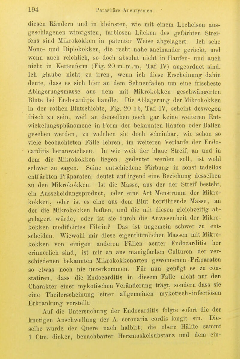 diesen Rändern und in kleinsten, wie mit einem Locheisen aus- g-esclilagenen winzigsten, farblosen Lücken des gefärbten Strei- fens sind Mikrokokken in patenter Weise abgelagert. Ich sehe Mono- und Diplokokken, die recht nahe aneinander gerückt, und wenn auch reichlich, so doch absolut nicht in Haufen- und auch nicht in Kettenform (Fig. 20 m.m.m, Taf. IV) angeordnet sind. Ich glaube nicht zu irren, wenn ich diese Erscheinung dahin deute, dass es sich hier an dem Sehnenfaden um eine frischeste Ablagerungsmasse aus dem mit Mikrokokken geschwängerten Blute bei Endocarditis handle. Die Ablagerung der Mikrokokken in der rothen Blutschichte, Fig. 20 bb, Taf. IV, scheint deswegen frisch zu sein, weil an denselben noch gar keine weiteren Ent- wickelungsphänomene in Form der bekannten Haufen oder Ballen gesehen werden, zu welchen sie doch scheinbar, wie schon so viele beobachteten Fälle lehren, im weiteren Verlaufe der Endo- carditis heranwachsen. In wie weit der blaue Streif, an und in dem die Mikrokokken liegen, gedeutet werden soll, ist wohl schwer zu sagen. Seine entschiedene Färbung in sonst tadellos entfärbten Präparaten, deutet auf irgend eine Beziehung desselben zu den Mikrokokken. Ist die Masse, aus der der Streif besteht, ein Ausscheidungsproduct, oder eine Art Menstruum der Mikro- kokken, oder ist es eine aus dem Blut herrührende Masse, an der die Mikrokokken haften, und die mit diesen gleichzeitig ab- gelagert würde, oder ist sie durch die Anwesenheit der Mikro- kokken modificirtes Fibrin? Das ist ungemein schwer zu ent- scheiden. Wiewohl mir diese eigenthümlichen Massen mit Mikro- kokken von einigen anderen Fällen acuter Endocarditis her erinnerlich sind, ist mir an aus manigfachen Culturen der ver- schiedenen bekannten Mikrokokkenarten gewonnenen Präparaten so etwas noch nie unterkommen. Für nun genügt es zu con- statiren, dass die Endocarditis in diesem Falle nicht nur den Charakter einer mykotischen Veränderung trägt, sondern dass sie eine Theilerscheinung einer allgemeinen mykotisch-infectiösen Erkrankung vorstellt. Auf die Untersuchung der Endocarditis folgte sofort die der knotigen Anschwellung der A. coronaria cordis longit. sin. Die- selbe wurde der Quere nach halbirt; die obere Hälfte sammt 1 Ctm. dicker, benachbarter Herzmuskelsubstanz und dem ein-