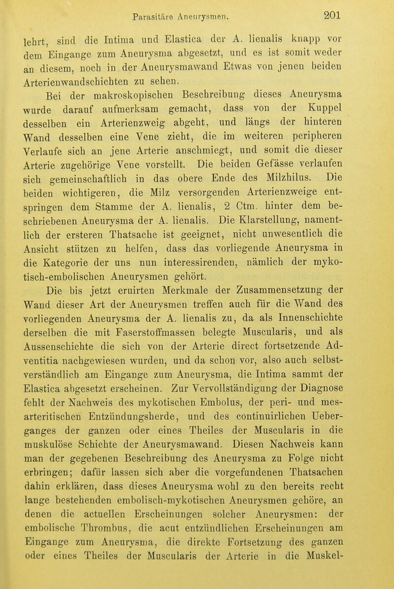 lehrt, sind die Intiraa und Elastica der A. lienalis knapp vor dem Eingange zum Aneurysma abgesetzt, und es ist somit weder an diesem, noch in der Aneurysmawaud Etwas von jenen beiden Arterienwandschichten zu sehen. Bei der makroskopischen Beschreibung dieses Aneurysma wurde darauf aufmerksam gemacht, dass von der Kuppel desselben ein Arterienzweig abgeht, und längs der hinteren Wand desselben eine Vene zieht, die im weiteren peripheren Verlaufe sich an jene Arterie anschmiegt, und somit die dieser Arterie zugehörige Vene vorstellt. Die beiden Gefässe verlaufen sich gemeinschaftlich in das obere Ende des Milzhilus. Die beiden wichtigeren, die Milz versorgenden Arterienzweige ent- springen dem Stamme der A. lienalis, 2 Ctm. hinter dem be- schriebenen Aneurysma der A. lienalis. Die Klarstellung, nament- lich der ersteren Thatsache ist geeignet, nicht unwesentlich die Ansicht stützen zu helfen, dass das vorliegende Aneurysma in die Kategorie der uns nun interessirenden, nämlich der myko- tisch-embolischen Aneurysmen gehört. Die bis jetzt eruirten Merkmale der Zusammensetzung der Wand dieser Art der Aneurysmen treffen auch für die Wand des vorliegenden Aneurysma der A. lienalis zu, da als Innenschichte derselben die mit Faserstoffmassen belegte Muscularis, und als Aussenschichte die sich von der Arterie direct fortsetzende Ad- ventitia nachgewiesen wurden, und da schon vor, also auch selbst- verständlich am Eingange zum Aneurysma, die Intima sammt der Elastica abgesetzt erscheinen. Zur Vervollständigung der Diagnose fehlt der Nachweis des mykotischen Embolus, der peri- und mes- arteritischen Entzündungsherde, und des continuirlichen Ueber- ganges der ganzen oder eines Theiles der Muscularis in die muskulöse Schichte der Aneurysmawand. Diesen Nachweis kann man der gegebenen Beschreibung des Aneurysma za Folge nicht erbringen; dafür lassen sich aber die vorgefundenen Thatsachen dahin erklären, dass dieses Aneurysma wohl zu den bereits recht lange bestehenden embolisch-mykotischen Aneurysmen gehöre, an denen die actuellen Erscheinungen solcher Aneurysmen: der embolische Thrombus, die acut entzündlichen Erscheinungen am Eingange zum Aneurysma, die direkte Fortsetzung des ganzen oder eines Theiles der Muscularis der Arterie in die Muskel-