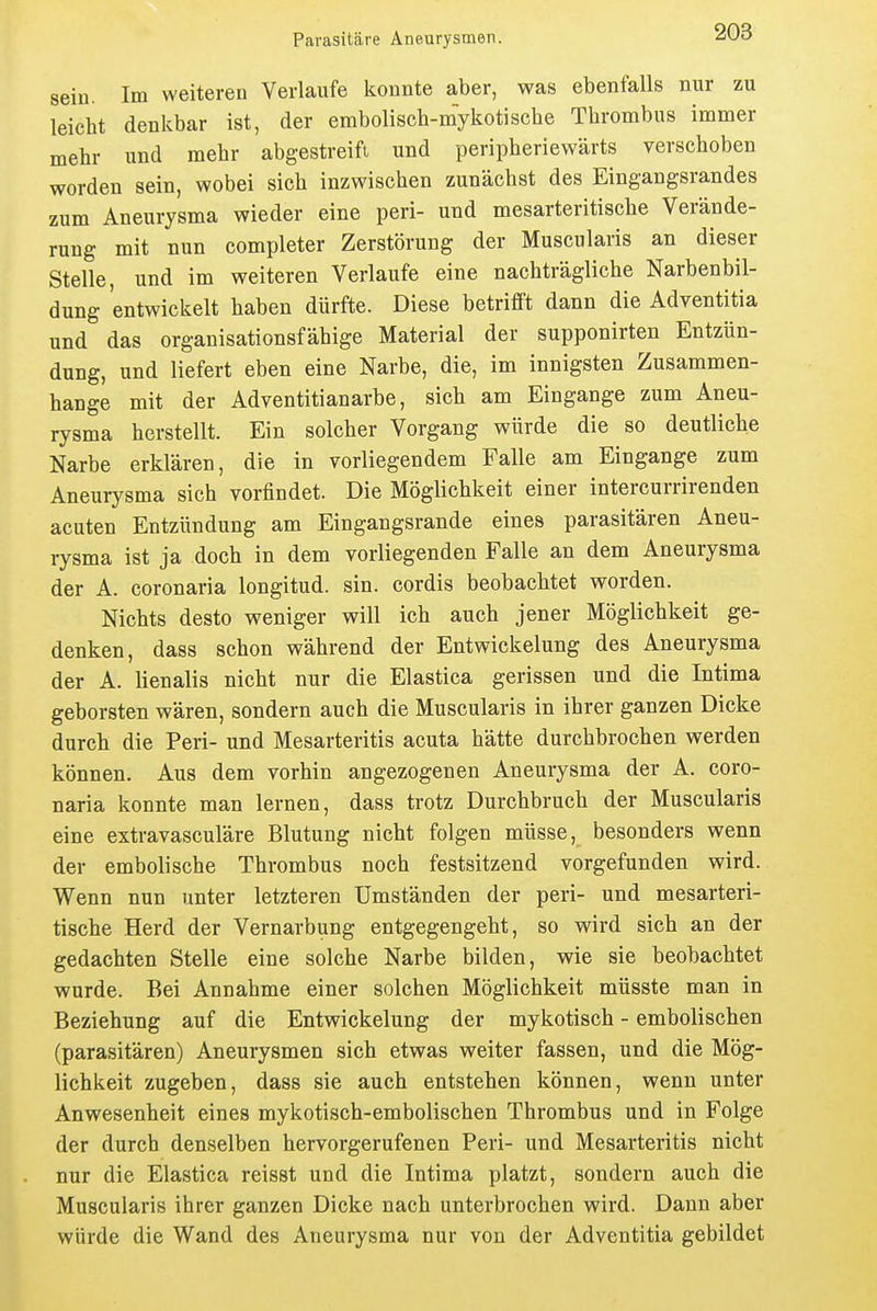 sein. Im weiteren Verlaufe konnte aber, was ebenfalls nur zu leicht denkbar ist, der embolisch-mykotische Thrombus immer mehr und mehr abgestreift und peripheriewärts verschoben worden sein, wobei sich inzwischen zunächst des Eingangsrandes zum Aneurysma wieder eine peri- und mesarteritische Verände- rung mit nun completer Zerstörung der Muscularis an dieser Stelle, und im weiteren Verlaufe eine nachträgliche Narbenbil- dung entwickelt haben dürfte. Diese betrifft dann die Adventitia und das organisationsfähige Material der supponirten Entzün- dung, und liefert eben eine Narbe, die, im innigsten Zusammen- hange mit der Adventitianarbe, sich am Eingange zum Aneu- rysma herstellt. Ein solcher Vorgang würde die so deutliche Narbe erklären, die in vorliegendem Falle am Eingange zum Aneurysma sich vorfindet. Die Möglichkeit einer intercurrirenden acuten Entzündung am Eingangsrande eines parasitären Aneu- rysma ist ja doch in dem vorliegenden Falle an dem Aneurysma der A. coronaria longitud. sin. cordis beobachtet worden. Nichts desto weniger will ich auch jener Möglichkeit ge- denken, dass schon während der Entwickelung des Aneurysma der A. lienalis nicht nur die Elastica gerissen und die Intima geborsten wären, sondern auch die Muscularis in ihrer ganzen Dicke durch die Peri- und Mesarteritis acuta hätte durchbrochen werden können. Aus dem vorhin angezogenen Aneurysma der A. coro- naria konnte man lernen, dass trotz Durchbruch der Muscularis eine extravasculäre Blutung nicht folgen müsse, besonders wenn der embolische Thrombus noch festsitzend vorgefunden wird. Wenn nun unter letzteren Umständen der peri- und mesarteri- tische Herd der Vernarbung entgegengeht, so wird sich an der gedachten Stelle eine solche Narbe bilden, wie sie beobachtet •wurde. Bei Annahme einer solchen Möglichkeit müsste man in Beziehung auf die Entwickelung der mykotisch - embolischen (parasitären) Aneurysmen sich etwas weiter fassen, und die Mög- lichkeit zugeben, dass sie auch entstehen können, wenn unter Anwesenheit eines mykotisch-embolischen Thrombus und in Folge der durch denselben hervorgerufenen Peri- und Mesarteritis nicht nur die Elastica reisst und die Intima platzt, sondern auch die Muscularis ihrer ganzen Dicke nach unterbrochen wird. Dann aber würde die Wand des Aneurysma nur von der Adventitia gebildet