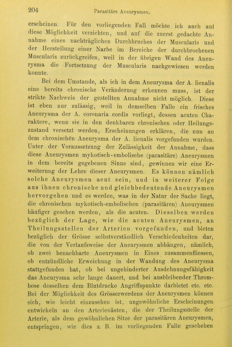 erscheinen. Für den vorliegenden Fall möchte ich auch auf diese Möglichkeit verzichten, und auf die zuerst gedachte An- nahme eines nachträglichen Durchbruches der Muscularis und der Herstellung einer Narbe im Bereiche der durchbrochenen Muscularis zurückgreifen, vs^eil in der übrigen Wand des Aneu- rysma die Fortsetzung der Muscularis nachgewiesen werden konnte. Bei dem Umstände, als ich in dem Aneurysma der A. lienalis eine bereits chronische Veränderung erkennen muss, ist der strikte Nachweis der gestellten Annahme nicht möglich. Diese ist eben nur zulässig, weil in demselben Falle ein frisches Aneurysma der A. coronaria cordis vorliegt, dessen acuten Cha- raktere, wenn sie in den denkbaren chronischen oder Heilungs- zustand versetzt werden, Erscheinungen erklären, die nun an dem chronischen Aneurysma der A. lienalis vorgefunden wurden. Unter der Voraussetzung der Zulässigkeit der Annahme, dass diese Aneurysmen mykotisch-embolische (parasitäre) Aneurysmen in dem bereits gegebenen Sinne sind, gewinnen wir eine Er- weiterung der Lehre dieser Aneurysmen. Es können nämlich solche Aneurysmen acut sein, und in weiterer Folge aus ihnen chronische und gleichbedeutende Aneurysmen hervorgehen und es werden, was in der Natur der Sache liegt, die chronischen mykotisch-embolischen (parasitären) Aneurysmen häufiger gesehen werden, als die acuten. Dieselben werden bezüglich der Lage, wie die acuten Aneurysmen, an Theilungsstellen der Arterien vorgefunden, und bieten bezüglich der Grösse selbstverständlich Verschiedenheiten dar, die von der Verlaufsweise der Aneurysmen abhängen, nämlich, ob zwei benachbarte Aneurysmen in Eines ausammenfliessen, ob entzündliche Erweichung in der Wandung des Aneurysma stattgefunden hat, ob bei ungehinderter Ausdehnungsfähigkeit das Aneurysma sehr lange dauert, und bei ausbleibender Throm- bose desselben dem Blutdrucke Angriffspunkte darbietet etc. etc. Bei der Möglichkeit des Grösserwerdens der Aneurysmen können sich, wie leicht einzusehen ist, ungewöhnliche Erscheinungen entwickeln an den Arterienästen, die der Theiluugsstelle der Arterie, als dem gewöhnlichen Sitze der parasitären Aneurysmen, entspringen, wie dies z. B. im vorliegenden Falle geschehen