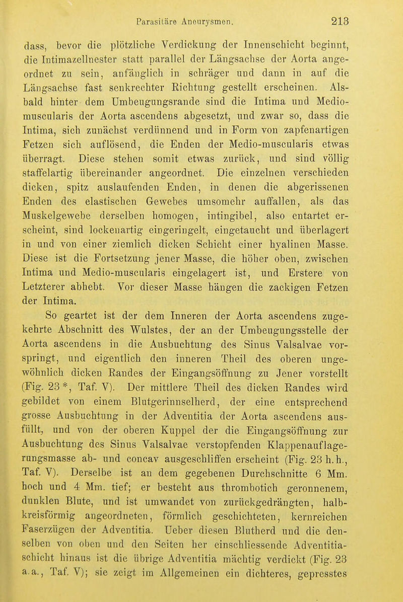 dass, bevor die plötzliche Verdickung der Innenscliicht beginnt, die Intiraazellnester statt parallel der Längsachse der Aorta ange- ordnet zu sein, anfänglich in schräger und dann in auf die Längsachse fast senkrechter Richtung gestellt erscheinen. Als- bald hinter dem Umbeugungsrande sind die Intima und Medio- rauscularis der Aorta ascendens abgesetzt, und zwar so, dass die Intima, sich zunächst verdünnend und in Form von zapfenartigen Fetzen sich auflösend, die Enden der Medio-muscularis etvpas überragt. Diese stehen somit etwas zurück, und sind völlig staffelartig übereinander angeordnet. Die einzelnen verschieden dicken, spitz auslaufenden Enden, in denen die abgerissenen Enden des elastischen Gewebes umsomehr auffallen, als das Muskelgewebe derselben homogen, intingibel, also entartet er- scheint, sind lockenartig eingeringelt, eingetaucht und überlagert in und von einer ziemlich dicken Schicht einer hyalinen Masse. Diese ist die Fortsetzung jener Masse, die höher oben, zwischen Intima und Medio-muscularis eingelagert ist, und Erstere von Letzterer abhebt. Vor dieser Masse hängen die zackigen Fetzen der Intima. So geartet ist der dem Inneren der Aorta ascendens zuge- kehrte Abschnitt des Wulstes, der an der ümbeugungsstelle der Aorta ascendens in die Ausbuchtung des Sinus Valsalvae vor- springt, und eigentlich den inneren Theil des oberen unge- wöhnlich dicken Randes der Eingangsöffnung zu Jener vorstellt (Fig. 23*, Taf. V). Der mittlere Theil des dicken Randes wird gebildet von einem Blutgerinnselherd, der eine entsprechend grosse Ausbuchtung in der Adventitia der Aorta ascendens aus- füllt, und von der oberen Kuppel der die Eingangsöffnung zur Ausbuchtung des Sinus Valsalvae verstopfenden Klappenauflage- rungsmasse ab- und concav ausgeschliffen erscheint (Fig. 23 h. b., Taf. V). Derselbe ist au dem gegebenen Durchschnitte 6 Mm. hoch und 4 Mm. tief; er besteht aus thrombotich geronnenem, dunklen Blute, und ist umwandet von zurückgedrängten, halb- kreisförmig angeordneten, förmlich geschichteten, kernreichen Faserzügen der Adventitia. Ueber diesen Blutherd und die den- selben von oben und den Seiten her einschliessende Adventitia- schicht hinaus ist die übrige Adventitia mächtig verdickt (Fig. 23 a.a., Taf. V); sie zeigt im Allgemeinen ein dichteres, gepresstes