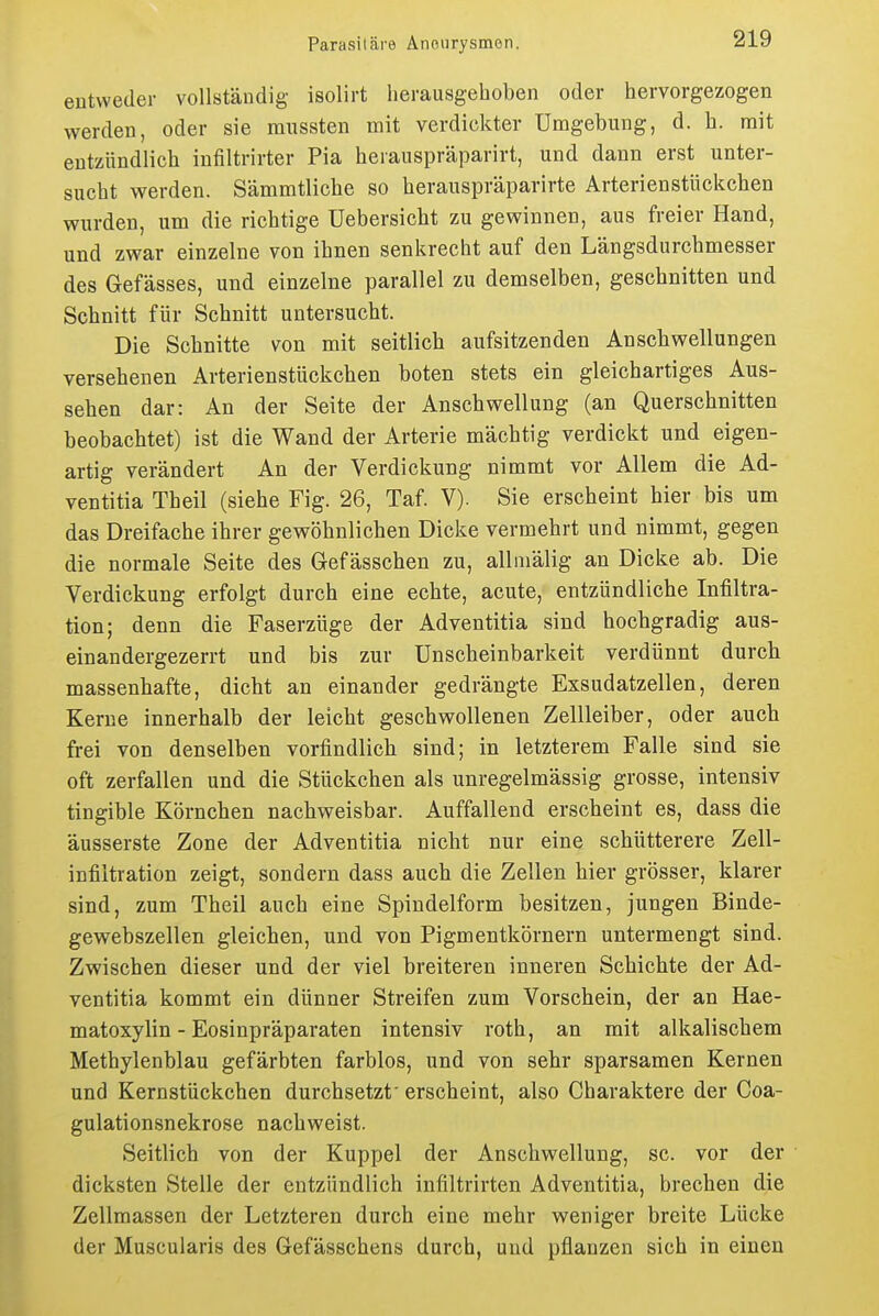 entweder voUstäudig isolirt herausgehoben oder hervorgezogen werden, oder sie miissten mit verdickter Umgebung, d. h. mit entzündlich infiltrirter Pia herauspräparirt, und dann erst unter- sucht werden. Sämmtliche so herauspräparirte Arterienstückchen wurden, um die richtige üebersicht zu gewinnen, aus freier Hand, und zwar einzelne von ihnen senkrecht auf den Längsdurchmesser des Gefässes, und einzelne parallel zu demselben, geschnitten und Schnitt für Schnitt untersucht. Die Schnitte von mit seitlich aufsitzenden Anschwellungen versehenen Arterienstückchen boten stets ein gleichartiges Aus- sehen dar: An der Seite der Anschwellung (an Querschnitten beobachtet) ist die Wand der Arterie mächtig verdickt und eigen- artig verändert An der Verdickung nimmt vor Allem die Ad- ventitia Theil (siehe Fig. 26, Taf. V). Sie erscheint hier bis um das Dreifache ihrer gewöhnlichen Dicke vermehrt und nimmt, gegen die normale Seite des Gefässchen zu, allmälig an Dicke ab. Die Verdickung erfolgt durch eine echte, acute, entzündliche Infiltra- tion; denn die Faserzüge der Adventitia sind hochgradig aus- einandergezerrt und bis zur ünscheinbarkeit verdünnt durch massenhafte, dicht an einander gedrängte Exsudatzellen, deren Kerne innerhalb der leicht geschwollenen Zellleiber, oder auch frei von denselben vorfindlich sind; in letzterem Falle sind sie oft zerfallen und die Stückchen als unregelmässig grosse, intensiv tingible Körnchen nachweisbar. Auffallend erscheint es, dass die äusserste Zone der Adventitia nicht nur eine schütterere Zell- infiitration zeigt, sondern dass auch die Zellen hier grösser, klarer sind, zum Theil auch eine Spindelform besitzen, jungen Binde- gewebszellen gleichen, und von Pigmentkörnern untermengt sind. Zwischen dieser und der viel breiteren inneren Schichte der Ad- ventitia kommt ein dünner Streifen zum Vorschein, der an Hae- matoxylin - Eosinpräparaten intensiv roth, an mit alkalischem Methylenblau gefärbten farblos, und von sehr sparsamen Kernen und Kernstückchen durchsetzt' erscheint, also Charaktere der Coa- gulationsnekrose nachweist. Seitlich von der Kuppel der Anschwellung, sc. vor der dicksten Stelle der entzündlich infiltrirten Adventitia, brechen die Zellmassen der Letzteren durch eine mehr weniger breite Lücke der Muscularis des Gefässchens durch, und pflanzen sich in einen