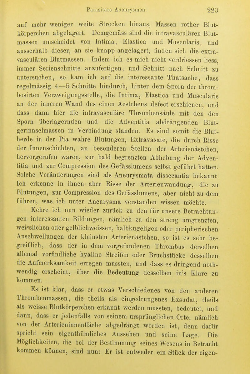 auf mehr weniger weite Strecken hinaus, Massen rother Blut- körperchen abgelagert. Demgemäss sind die intravasculären Blut- massen urascheidet 7on Intima, Elastica und Museularis, und ausserhalb dieser, an sie knapp angelagert, finden sich die extra- vasculären Blutmassen. Indem ich es mich nicht verdHessen Hess, immer Serienschnitte anzufertigen, und Schnitt nach Schnitt zu untersuchen, so kam ich auf die interessante Thatsache, dass regelmässig 4—5 Schnitte hindurch, hinter dem Sporn der throm- bosirten Verzweigungsstelle, die Intima, Elastica und Museularis an der inneren Wand des einen Aestchens defect erschienen, und dass dann hier die intravasculäre Thrombensäule mit den den Sporn überlagernden und die Adventitia abdrängenden Blut- gerinnselmassen in Verbindung standen. Es sind somit die Blut- herde in der Pia wahre Blutungen, Extravasate, die durch Risse der Innenschichten, an besonderen Stellen der Arterienästchen, hervorgerufen waren, zur bald begrenzten Abhebung der Adven- titia und zur Compression des Gefässlumens selbst geführt hatten. Solche Veränderungen sind als Aneurysmata dissecantia bekannt. Ich erkenne in ihnen aber Risse der Arterienwandung, die zu Blutungen, zur Compression des Gefässlumens, aber nicht zu dem führen, was ich unter Aneurysma verstanden wissen möchte. Kehre ich nun wieder zurück zu den für unsere Betrachtun- gen interessanten Bildungen, nämlich zu den streng umgrenzten, weipslichen oder gelblichweissen, halbkugeligen oder peripherischen Anschwellungen der kleinsten Arterienästchen, so ist es sehr be- greiflich, dass der in dem vorgefundenen Thrombus derselben allemal vorfindliche hyaline Streifen oder Bruchstücke desselben die Aufmerksamkeit erregen mussten, 'und dass es dringend noth- wendig erscheint, über die Bedeutung desselben in's Klare zu kommen. Es ist klar, dass er etwas Verschiedenes von den anderen Thrombenmassen, die theils als eingedrungenes Exsudat, theils als weisse Blutkörperchen erkannt werden mussten, bedeutet, und dann, dass er jedenfalls von seinem ursprünglichen Orte, nämlich von der Arterieninnenfläche abgedrängt worden ist, denn dafür spricht sein eigenthümliches Aussehen und seine Lage. Die Möglichkeiten, die bei der Bestimmung seines Wesens in Betracht kommen können, sind nun: Er ist entweder ein Stück der eigen-