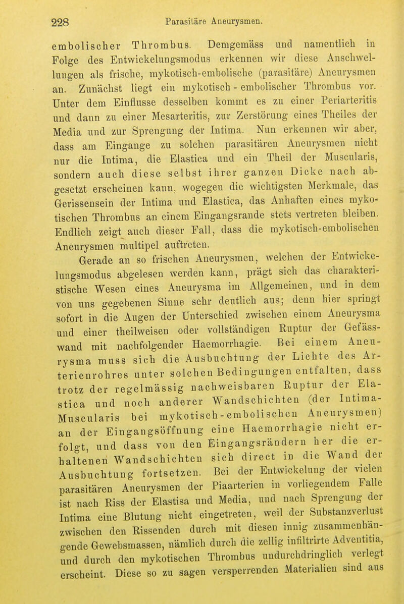 embolischer Thrombus. Demgemäss und namentlich in Folge des Entwickelungsmodus erkennen wir diese Anschvvel- Umgen als frische, mykotisch-embolische (parasitäre) Aneurysmen an. Zunächst liegt ein mykotisch - embolischer Thrombus vor. Unter dem Einflüsse desselben kommt es zu einer Periarteritis und dann zu einer Mesarteritis, zur Zerstörung eines Theiles der Media und zur Sprengung der Intima. Nun erkennen wir aber, dass am Eingange zu solchen parasitären Aneurysmen nicht nur die Intima, die Elastica und ein Theil der Muscularis, sondern auch diese selbst ihrer ganzen Dicke nach ab- gesetzt erscheinen kann, wogegen die wichtigsten Merkmale, das Gerissensein der Intima und Elastica, das Anhaften eines myko- tischen Thrombus an einem Eingangsrande stets vertreten bleiben. Endlich zeigt auch dieser Fall, dass die mykotisch-embolischen Aneurysmen multipel auftreten. Gerade an so frischen Aneurysmen, welchen der Entwicke- lungsmodus abgelesen werden kann, prägt sich das charakteri- stische Wesen eines Aneurysma im Allgemeinen, und in dem von uns gegebenen Sinne sehr deutlich aus; denn hier springt sofort in die Augen der Unterschied zwischen einem Aneurysma und einer theilweisen oder vollständigen Ruptur der Gefäss- wand mit nachfolgender Haemorrhagie. Bei einem Aneu- rysma muss sich die Ausbuchtung der Lichte des Ar- terienrohres unter solchen Bedingungen entfalten, dass trotz der regelmässig nachweisbaren Ruptur der Ela- stica und noch anderer Wandschichten (der Intima- Muscularis bei mykotisch - embolischen Aneurysmen) an der Eingangsöffnung eine Haemorrhagie nicht er- folgt, und dass von den Eingangsrändern her die er- haltenen Wandschichten sich direct in die Wand der Ausbuchtung fortsetzen. Bei der Entwickelung der vielen parasitären Aneurysmen der Piaarterien in vorliegendem Falle ist nach Riss der Elastisa und Media, und nach Sprengung der Intima eine Blutung nicht eingetreten, weil der Substanzverlust zwischen den Rissenden durch mit diesen innig zusammenhan- gende Gewebsmassen, nämlich durch die zellig infiltrirte Adveutitia, und durch den mykotischen Thrombus undurchdringlich verlegt erscheint. Diese so zu sagen versperrenden Materialien sind aus