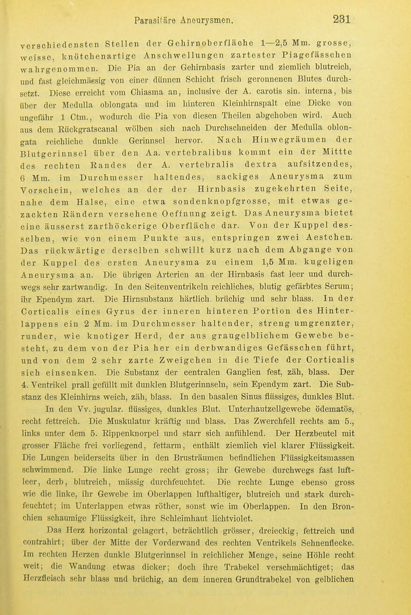 verschiedensten Stellen der Gehirnoberfläche 1—2,5 Mm. grosse, weisse, knötchenartige Anschwellungen zartester Piagefässchen wahrgenommen. Die Pia an der Gehirnbasis zarter und ziemlich blutreich, und fast gleichmäflsig von einer dünnen Schicht frisch geronnenen Blutes durch- setzt. Diese erreicht vom Chiasma an, inclusive der A. carotis sin. interna, bis über der Medulla oblongata und im hinteren Kleinhirnspalt eine Dicke von ungefähr 1 Ctm., wodurch die Pia von diesen Theilen abgehoben wird. Auch aus dem Eückgratscanal wölben sich nach Durchschneiden der Medulla oblon- gata reichliche dunkle Gerinnsel hervor. Nach Hinwegräumen der Blutgerinnsel über den Aa. vertebralibus kommt ein der Mittte des rechten Randes der A. vertebralis dextra aufsitzendes, 6 Mm. im Durchmesser haltendes, sackiges Aneurysma zum Vorschein, welches an der der Hirnbasis zugekehrten Seite, nahe dem Halse, eine etwa sondenknopfgrosse, mit etwas ge- zackten Eändern versehene Oeffnung zeigt. Das Aneurysma bietet eine äusserst zarthöckerige Oberfläche dar. Von der Kuppel des- selben, wie von einem Punkte aus, entspringen zwei Aestchen. Das rückwärtige derselben schwillt kurz nach dem Abgange von der Kuppel des ersten Aneurysma zu einem 1,5 Mm. kugeligen Aneurysma an. Die übrigen Arterien an der Hirnbasis fast leer und durch- wegs sehr zartwaudig. In den Seitenventrikeln reichliches, blutig gefärbtes Serum; ihr Ependym zart. Die Hirnsubstanz härtlich, brüchig und sehr blass. In der Corticalis eines Gyrus der inneren hinteren Portion des Hinter- lappens ein 2 Mm. im Durchmesser haltender, streng umgrenzter, runder, wie knotiger Herd, der aus graugelblichem Gewebe be- steht, zu dem von der Pia her ein derbwandiges Gefässchen führt, und von dem 2 sehr zarte Zweigeheu in die Tiefe der Corticalis sich einsenken. Die Substanz der centralen Ganglien fest, zäh, blass. Der 4. Ventrikel prall gefüllt mit dunklen Blutgerinnseln, sein Ependym zart. Die Sub- stanz des Kleinhirns weich, zäh, blass. In den basalen Sinus flüssiges, dunMes Blut. In den Vv. jugular. flüssiges, dunkles Blut. Unterhautzellgewebe ödematös, recht fetti-eich. Die Muskulatur kräftig und blass. Das Zwerchfell rechts am 5., links unter dem 5. Eippenknorpel und starr sich anfühlend. Der Herzbeutel mit gi-osser Fläche frei vorliegend, fettarm, enthält ziemlich viel klarer Flüssigkeit. Die Lungen I)eiderseits über in den Brusträumen befindlichen Flüssigkeitsmassen schwimmend. Die linke Lunge recht gross; ihr Gewebe durchwegs fast luft- leer, derb, blutreich, mässig durchfeuchtet. Die rechte Lunge ebenso gross wie die linke, ihr Gewebe im Oberlappen lufthaltiger, blutreich und stark durch- feuchtet; im Unterlappen etwas röther, sonst wie im Oberlappen. In den Bron- chien schaumige Flüssigkeit, ihre Schleimhaut lichtviolet. Das Herz horizontal gelagert, beti-ächtlich grösser, dreieckig, fettreich und contrahirt; über der Mitte der Vorderwand des rechten Ventrikels Sehnenflecke. Im rechten Herzen dunkle Blutgerinnsel in reichlicher Menge, seine Höhle recht weit; die Wandung etwas dicker; doch ihre Trabekel verschmächtiget; das Herzfleisch sehr blass und brüchig, an dem inneren Grundtrabekel von gelblichen