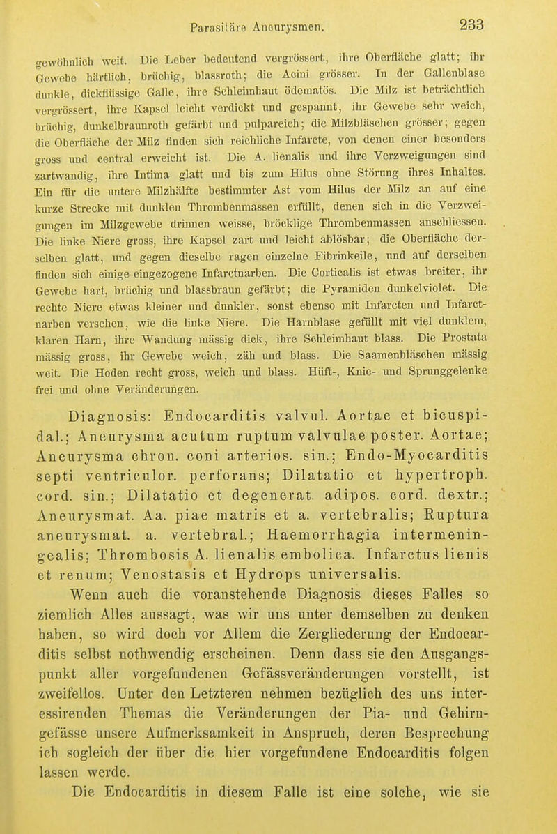 gewöhulich weit. Die Leber bedeutend vergrössert, ihre Oberflcäche glatt; ihr Gewebe hiirtlich, brüchig, blassroth; die Acini grösser. In der Gallenblase dunkle, dickflüssige Galle, ihre Schleimhaut ödematös. Die Milz ist beträchtlich vergrössert, ihre Kapsel leicht verdickt und gespannt, ihr Gewebe sehr weich, brüchig, duukelbraunroth gefärbt und pulpareich; die Milzbläschen grösser; gegen die Obei-fläche der Milz finden sich reichliche Infarcte, von denen einer besonders gross und central erweicht ist. Die A. lienalis und ihre Verzweigungen sind zartwandig, ihre Intima glatt und bis zum Hilus ohne Störung ihres Inhaltes. Ein für die imtere Milzhälfte bestimmter Ast vom Hilus der Milz an auf eine kurze Strecke mit dunklen Thrombenmassen erfüllt, denen sich in die Verzwei- gungen im Milzgewebe drinnen weisse, bröcklige Thrombenmassen anschliessen. Die linke Niere gross, ihre Kapsel zart und leicht ablösbar; die Oberfläche der- selben glatt, imd gegen dieselbe ragen einzelne Fibrinkeile, nnd auf derselben finden sich einige eingezogene Infarctnarben. Die Corticalis ist etwas breiter, ihr Gewebe hart, brüchig und blassbraun gefärbt; die Pyramiden dunkelviolet. Die rechte Niere etwas kleiner und dunkler, sonst ebenso mit Infarcten und Infarct- narben versehen, wie die linke Niere. Die Harnblase gefüllt mit viel dunklem, klaren Harn, ihre Wandung massig dick, ihre Schleimhaut blass. Die Prostata massig gross, ihr Gewebe weich, zäh und blass. Die Saaraenbläschen mässig weit. Die Hoden recht gross, weich und blass. Hüft-, Knie- und Sprunggelenke frei imd ohne Veränderungen. Diagnosis: Endocarditis valvul. Aortae et bicuspi- dal.; Aneurysma acutum ruptum valvulae poster. Aortae; Aneurysma clirou. coni arteriös, sin.; Endo-Myocarditis septi ventriculor. perforans; Dilatatio et hypertroph, cord. sin.; Dilatatio et degenerat. adipos. cord. dextr.; Aneurysmat. Aa. piae matris et a. vertebralis; Ruptura aneurysmat. a. vertebral.; Haemorrhagia intermenin- gealis; Thrombosis A. lienalis embolica. Infarctus lienis et renum; Venostasis et Hydrops universalis. Wenn auch die voranstehende Diagnosis dieses Falles so ziemlich Alles aussagt, was wir uns unter demselben zu denken haben, so wird doch vor Allem die Zergliederung der Endocar- ditis selbst nothwendig erscheinen. Denn dass sie den Ausgangs- punkt aller voi-gefundenen Gefässver'anderungen vorstellt, ist zweifellos. Unter den Letzteren nehmen bezüglich des uns inter- essirenden Themas die Veränderungen der Pia- und Gehirn- gefässe unsere Aufmerksamkeit in Anspruch, deren Besprechung ich sogleich der über die hier vorgefundene Endocarditis folgen lassen werde. Die Endocarditis in diesem Falle ist eine solche, wie sie