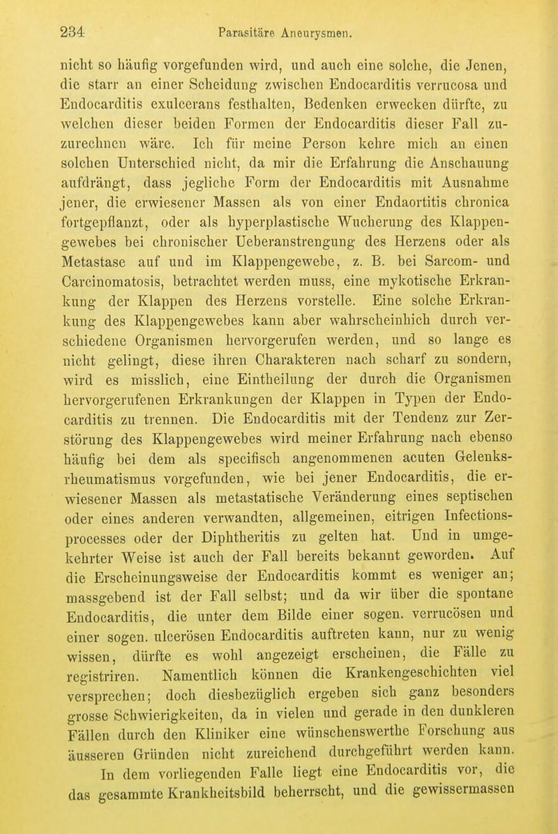 nicht so häufig vorgefunden wird, und auch eine solche, die Jenen, die starr an einer Scheidung zwischen Endocarditis verrucosa und Endocarditis exulcerans festhalten, Bedenken erwecken dürfte, zu welchen dieser beiden Formen der Endocarditis dieser Fall zu- zurechnen wäre. Ich für meine Person kehre mich an einen solchen Unterschied nicht, da mir die Erfahrung die Anschauung aufdrängt, dass jegliche Form der Endocarditis mit Ausnahme jener, die erwiesener Massen als von einer Endaortitis chronica fortgepflanzt, oder als hyperplastische Wucherung des Klappen- gewebes bei chronischer Ueberanstrengung des Herzens oder als Metastase auf und im Klappengewebe, z. B. bei Sarcom- und Carcinomatosis, betrachtet werden muss, eine mykotische Erkran- kung der Klappen des Herzens vorstelle. Eine solche Erkran- kung des Klappengewebes kann aber wahrscheinhich durch ver- schiedene Organismen hervorgerufen werden, und so lange es nicht gelingt, diese ihren Charakteren nach scharf zu sondern, wird es misslich, eine Eintheilung der durch die Organismen hervorgerufenen Erkrankungen der Klappen in Typen der Endo- carditis zu trennen. Die Endocarditis mit der Tendenz zur Zer- störung des Klappengewebes wird meiner Erfahrung nach ebenso häufig bei dem als specifisch angenommenen acuten Gelenks- rheumatismus vorgefunden, wie bei jener Endocarditis, die er- wiesener Massen als metastatische Veränderung eines septischen oder eines anderen verwandten, allgemeinen, eitrigen Infections- processes oder der Diphtheritis zu gelten hat. Und in umge- kehrter Weise ist auch der Fall bereits bekannt geworden. Auf die Erscheinungsweise der Endocarditis kommt es weniger an; massgebend ist der Fall selbst; und da wir über die spontane Endocarditis, die unter dem Bilde einer sogen, verrucösen und einer sogen, ulcerösen Endocarditis auftreten kann, nur zu wenig wissen, dürfte es wohl angezeigt erscheinen, die Fälle zu registriren. Namentlich können die Krankengeschichten viel versprechen; doch diesbezüglich ergeben sich ganz besonders grosse Schwierigkeiten, da in vielen und gerade in den dunkleren Fällen durch den Kliniker eine wünschenswerthe Forschung aus äusseren Gründen nicht zureichend durchgeftihrt werden kann. In dem vorliegenden Falle liegt eine Endocarditis vor, die das gesammte Krankheitsbild beherrscht, und die gewissermassen