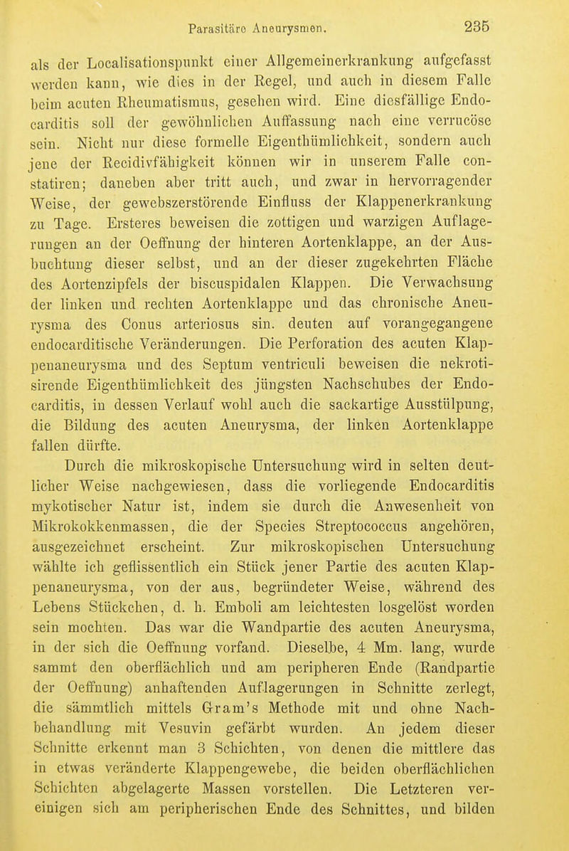 als der Localisationspunkt einer AUgeraeinerkraDkung aufgefasst werden kann, wie dies in der Regel, und auch in diesem Falle beim acuten Rheumatismus, gesehen wird. Eine diesfällige Endo- carditis soll der gewöhnlichen Auffassung nach eine verrucöse sein. Nicht nur diese formelle Eigenthümlichkeit, sondern auch jene der Recidivfähigkeit können wir in unserem Falle con- statiren; daneben aber tritt auch, und zwar in hervorragender Weise, der gewebszerstörende Einfluss der Klappenerkrankung zu Tage. Ersteres beweisen die zottigen und warzigen Auflage- rungen an der Oetfnung der hinteren Aortenklappe, an der Aus- buchtung dieser selbst, und an der dieser zugekehrten Fläche des Aortenzipfels der biscuspidalen Klappen. Die Verwachsung der linken und rechten Aortenklappe und das chronische Aneu- rysma des Conus arteriosus sin. deuten auf vorangegangene endocarditische Veränderungen. Die Perforation des acuten Klap- penaneurysma und des Septum ventriculi beweisen die nekroti- sirende Eigenthümlichkeit des jüngsten Nachschubes der Endo- carditis, in dessen Verlauf wohl auch die sackartige Ausstülpung, die Bildung des acuten Aneurysma, der linken Aortenklappe fallen dürfte. Durch die mikroskopische Untersuchung wird in selten deut- licher Weise nachgewiesen, dass die vorliegende Endocarditis mykotischer Natur ist, indem sie durch die Anwesenheit von Mikrokokkenmassen, die der Speeles Streptococcus angehören, ausgezeichnet erscheint. Zur mikroskopischen Untersuchung wählte ich geflissentlich ein Stück jener Partie des acuten Klap- penaneurysma, von der aus, begründeter Weise, während des Lebens Stückchen, d. h. Emboli am leichtesten losgelöst worden sein mochten. Das war die Wandpartie des acuten Aneurysma, in der sich die Oeffnung vorfand. Dieselbe, 4 Mm. lang, wurde sammt den oberflächlich und am peripheren Ende (Randpartie der Oeffnung) anhaftenden Auflagerungen in Schnitte zerlegt, die sämmtlich mittels Gr am's Methode mit und ohne Nach- behandlung mit Vesuvin gefärbt wurden. An jedem dieser Schnitte erkennt man 3 Schichten, von denen die mittlere das in etwas veränderte Klappengewebe, die beiden oberflächlichen Schichten abgelagerte Massen vorstellen. Die Letzteren ver- einigen sich am peripherischen Ende des Schnittes, und bilden