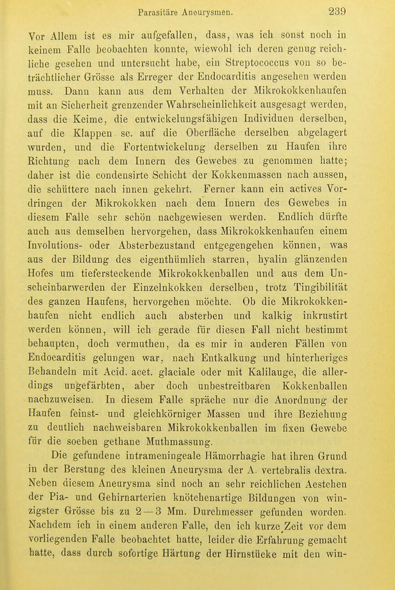 Vor Allem ist es mir aufgefallen, dass, was ich sonst noch in keinem Falle beobachten konnte, wiewohl ich deren genug reich- liche gesehen und untersucht habe, ein Streptococcus von so be- trächtlicher Grösse als Erreger der Endocarditis angesehen werden muss. Dann kann aus dem Verhalten der Mikrokokkenhaufen mit an Sicherheit grenzender Wahrscheinlichkeit ausgesagt werden, dass die Keime, die entwickelungsfähigeu Individuen derselben, auf die Klappen sc. auf die Oberfläche derselben abgelagert wurden, und die Fortentwickelung derselben zu Haufen ihre Richtung nach dem Innern des Gewebes zu genommen hatte; daher ist die condensirte Schicht der Kokkenmassen nach aussen, die schüttere nach innen gekehrt. Ferner kann ein actives Vor- dringen der Mikrokokken nach dem Innern des Gewebes in diesem Falle sehr schön nachgewiesen werden. Endlich dürfte auch aus demselben hervorgehen, dass Mikrokokkenhaufen einem Involutions- oder Absterbezustand entgegengehen können, was aus der Bildung des eigenthümlich starren, hyalin glänzenden Hofes um tiefersteckende Mikrokokkenballen und aus dem Un- scheinbarwerden der Einzelnkokken derselben, trotz Tingibilität des ganzen Haufens, hervorgehen möchte. Ob die Mikrokokken- haufen nicht endlich auch absterben und kalkig inkrustirt werden können, will ich gerade für diesen Fall nicht bestimmt behaupten, doch vermutheu, da es mir in anderen Fällen von Endocarditis gelungen war, nach Entkalkung und hinterheriges Behandeln mit Acid. acet. glaciale oder mit Kalilauge, die aller- dings ungefärbten, aber doch unbestreitbaren Kokkenballen nachzuweisen. In diesem Falle spräche nur die Anordnung der Haufen feinst- und gleichkörniger Massen und ihre Beziehung zu deutlich nachweisbaren Mikrokokkenballen im fixen Gewebe für die soeben gethane Muthmassung. Die gefundene intrameningeale Hämorrhagie hat ihren Grund in der Berstung des kleinen Aneurysma der A. vertebralis dextra. Neben diesem Aneurysma sind noch an sehr reichlichen Aestchen der Pia- und Gehirnarterien knötchenartige Bildungen von win- zigster Grösse bis zu 2 — 3 Mm. Durchmesser gefunden worden. Nachdem ich in einem anderen Falle, den ich kurze Zeit vor dem vorliegenden Falle beobachtet hatte, leider die Erfahrung gemacht hatte, dass durch sofortige Härtung der Hirnstücke mit den win-