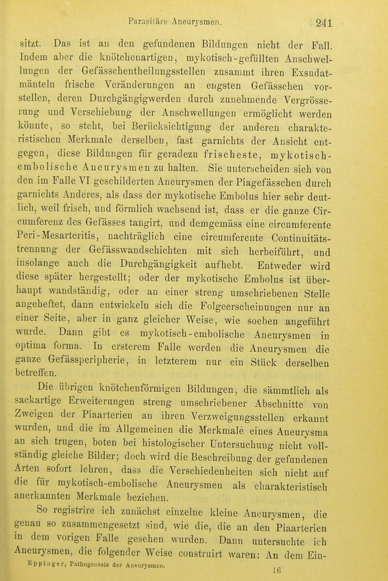 sitzt. Das ist an den gefundenen Bildungen nicht der Fall. Indem aber die knötchenartigen, mykotisch-gefüllten Anschwel- lungen der Gefässchentheihmgsstellen zusammt ihren Exsudat- mänteln frische Veränderungen an engsten Gefässchen vor- stellen, deren Durchgängigwerdeu durch zunehmende Vergrösse- rung und Verschiebung der Anschwellungen ermöglicht werden könnte, so steht, bei Berücksichtigung der anderen charakte- ristischen Merkmale derselben, fast garnichts der Ansicht ent- gegen, diese Bildungen für geradezu frischeste, mykotisch- embolische Aneurysmen zu halten. Sie unterscheiden sich von den im Falle VI geschilderten Aneurysmen der Piagefässchen durch garnichts Anderes, als dass der mykotische Embolus hier sehr deut- lich, weil frisch, und förmlich wachsend ist, dass er die ganze Cir- cumferenz des Gefässes tangirt, und demgemäss eine circumferente Peri-Mesarteritis, nachträglich eine circumferente Continuitäts- trenuung der Gefässwandschichten mit sich herbeiführt, und insolange auch die Durchgängigkeit aufhebt. Entweder wird diese später hergestellt; oder der mykotische Embolus ist über- haupt wandständig, oder an einer streng umschriebenen Stelle angeheftet, dann entwickeln sich die Folgeerscheinungen nur an einer Seite, aber in ganz gleicher Weise, wie soeben angeführt wurde. Dann gibt es mykotisch-embolische Aneurysmen in optima forma. In ersterem Falle werden die Aneurysmen die ganze Gefässperipherie, in letzterem nur ein Stück derselben betreffen. Die übrigen knötchenförmigen Bildungen, die sämmtlich als sackartige Erweiterungen streng umschriebener Abschnitte von Zweigen der Piaarterien an ihren Verzweigungsstellen erkannt wurden, und die im Allgemeinen die Merkmale eines Aneurysma an sich trugen, boten bei histologischer Untersuchung nicht voll- ständig gleiche Bilder; doch wird die Beschreibung der gefundenen Arten sofort lehren, dass die Verschiedenheiten sich nicht auf die für mykotisch-embolische Aneurysmen als charakteristisch anerkannten Merkmale beziehen. So registrire ich zunächst einzelne kleine Aneurysmen, die genau so zusammengesetzt sind, wie die, die an den Piaarterien m dem vorigen Falle gesehen wurden. Dann untersuchte ich Aneurysmen, die folgender Weise construirt waren: An dem Ein- Eppliiger, Pathogoiiesis der Aneurysmen.