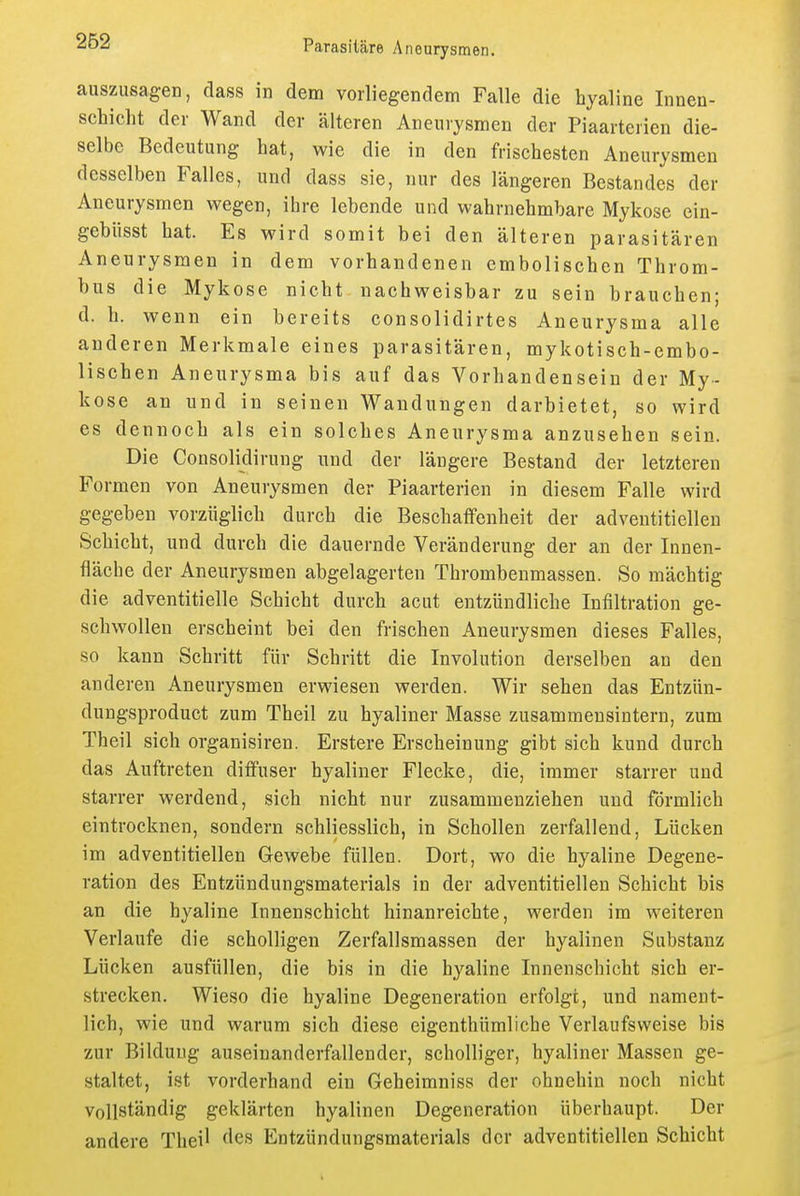 auszusagen, dass in dem vorliegendem Falle die hyaline Innen- scbicht der Wand der älteren Aneurysmen der Piaarterien die- selbe Bedeutung hat, wie die in den frischesten Aneurysmen desselben Falles, und dass sie, nur des längeren Bestandes der Aneurysmen wegen, ihre lebende und wahrnehmbare Mykose ein- gebüsst hat. Es wird somit bei den älteren parasitären Aneurysmen in dem vorhandenen embolischen Throm- bus die Mykose nicht nachweisbar zu sein brauchen; d. h. wenn ein bereits consolidirtes Aneurysma alle anderen Merkmale eines parasitären, mykotisch-embo- lischen Aneurysma bis auf das Vorhandensein der My- kose an und in seinen Wandungen darbietet, so wird es dennoch als ein solches Aneurysma anzusehen sein. Die Consolidirung und der längere Bestand der letzteren Formen von Aneurysmen der Piaarterien in diesem Falle wird gegeben vorzüglich durch die Beschaffenheit der adventitielleu Schicht, und durch die dauernde Veränderung der an der Innen- fläche der Aneurysmen abgelagerten Thrombenmassen. So mächtig die adventitielle Schicht durch acut entzündliche Infiltration ge- schwollen erscheint bei den frischen Aneurysmen dieses Falles, so kann Schritt für Schritt die Involution derselben an den anderen Aneurysmen erwiesen werden. Wir sehen das Entzün- dungsproduct zum Theil zu hyaliner Masse zusammensintern, zum Theil sich organisiren. Erstere Erscheinung gibt sich kund durch das Auftreten diffuser hyaliner Flecke, die, immer starrer und starrer werdend, sich nicht nur zusammenziehen und förmlich eintrocknen, sondern schliesslich, in Schollen zerfallend, Lücken im adventitielleu Gewebe füllen. Dort, wo die hyaline Degene- ration des Entzündungsmaterials in der adventitielleu Schicht bis an die hyaline Innenschicht hinanreichte, werden im weiteren Verlaufe die scholligen Zerfallsmassen der hyalinen Substanz Lücken ausfüllen, die bis in die hyaline Innenschicht sich er- strecken. Wieso die hyaline Degeneration erfolgt, und nament- lich, wie und warum sich diese eigenthümliche Verlaufsvveise bis zur Bildung auseinanderfallender, scholliger, hyaliner Massen ge- staltet, ist vorderhand ein Geheimniss der ohnehin noch nicht Vollständig geklärten hyalinen Degeneration überhaupt. Der andere Theil des Entzündungsmaterials der adventitielleu Schicht