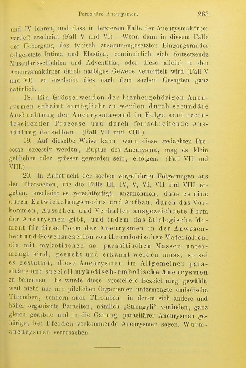 und IV lelireii, und dass in letzterem Falle der Aneurysmakörper vertieft erscheint (Fall V und VI). Wenn dann in diesem Falle der Uebergang des typisch zusammengesetzten Eingangsrandes (abgesetzte Intinia und Elastica, continuirlich sich fortsetzende Muscularisschichten und Adventitia, oder diese allein) in den Aneurysmakörper-durch narbiges Gewebe vermittelt wird (Fall V und VI), so erscheint dies nach dem soeben Gesagten ganz natürlich. 18. Ein Grösserwerden der hierhergehörigen Aneu- rysmen scheint ermöglicht zu werden durch secundäre Ausbuchtung der Aneurysmawand in Folge acut recru- descirender Processe und durch fortschreitende Aus- höhlung derselben. (Fall VII und VIII.) 19. Auf dieselbe Weise kann, wenn diese gedachten Pro- cesse excessiv werden, Ruptur des Aneurysma, mag es klein geblieben oder grösser geworden sein, erfolgen. (Fall VII und VIII.) 20. In Anbetracht der soeben vorgeführten Folgerungen aus den Thatsachen, die die Fälle III, IV, V, VI, VII und VIII er- geben, erscheint es gerechtfertigt, anzunehmen, dass es eine durch Entwickelungsmodus und Aufbau, durch das Vor- kommen, Aussehen und Verhalten ausgezeichnete Form der Aneurysmen gibt, und indem das ätiologische Mo- ment für diese Form der Aneurysmen in der Anwesen- heit und Gewebsreaction von thrombotischen Materialien, die mit mykotischen sc. parasitischen Massen unter- mengt sind, gesucht und erkannt werden muss, so sei es gestattet, diese Aneurysmen im Allgemeinen para- sitäre und speciell mykotisch-embolische Aneurysmen zu benennen. Es wurde diese speciellere Bezeichnung gewählt, weil nicht nur mit pilzlichen Organismen untermengte embolische Thromben, sondern auch Thromben, in denen sich andere und höher organisirte Parasiten, nämlich „Strongyli vorfinden, ganz gleich geartete und in die Gattung parasitärer Aneurysmen ge- hörige, bei Pferden vorkommende Aneurysmen sogen. Wurm- aneurysraen verursachen.