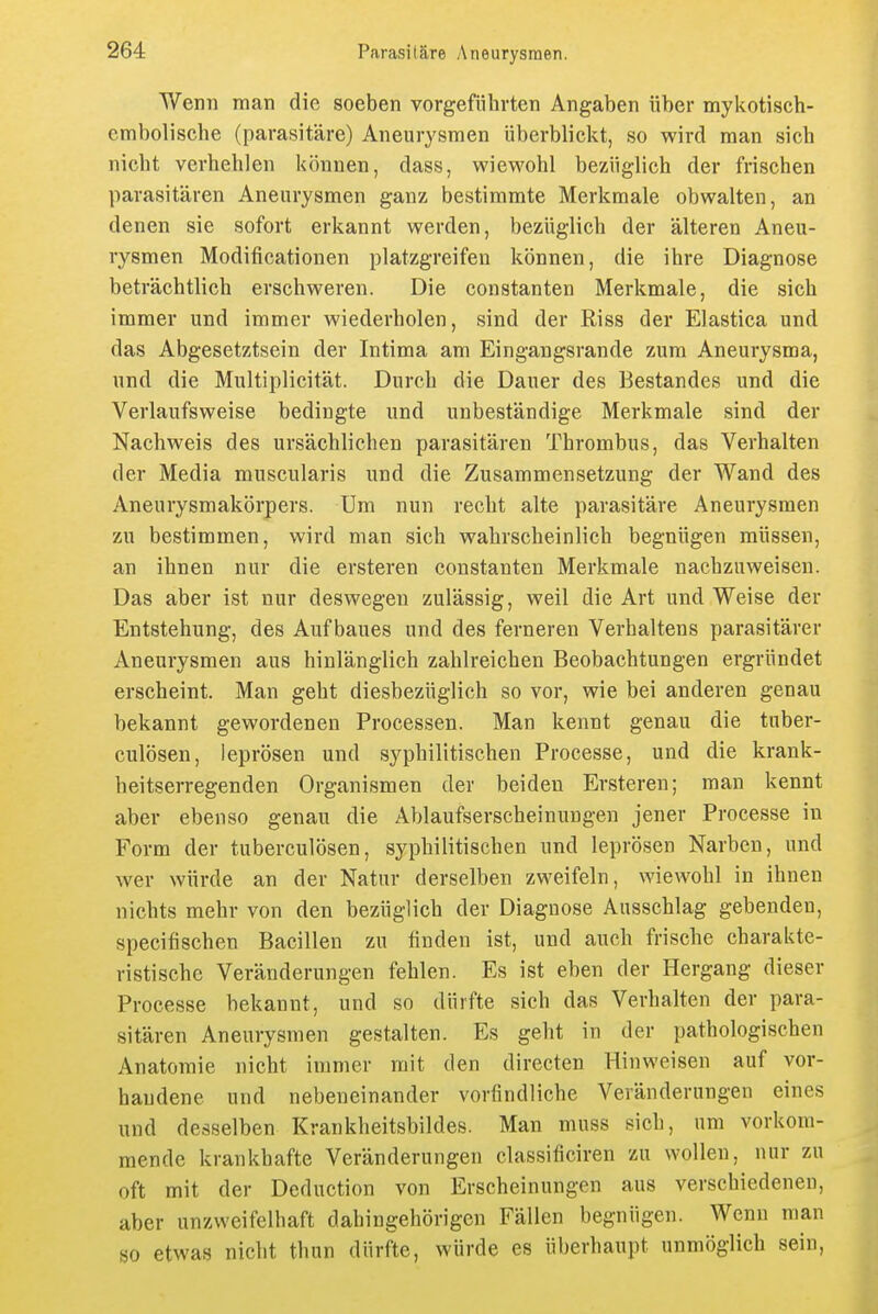 Wenn man die soeben vorgeführten Angaben über noykotisch- cmbolische (parasitäre) Aneurysmen überblickt, so wird man sieb nicht verhehlen können, dass, wiewohl bezüglich der frischen parasitären Aneurysmen ganz bestimmte Merkmale obwalten, an denen sie sofort erkannt werden, bezüglich der älteren Aneu- rysmen Modificationen platzgreifeu können, die ihre Diagnose beträchtlich erschweren. Die constanten Merkmale, die sich immer und immer wiederholen, sind der Riss der Elastica und das Abgesetztsein der Intima am Eingangsrande zum Aneurysma, und die Multiplicität. Durch die Dauer des Bestandes und die Verlaufsweise bedingte und unbeständige Merkmale sind der Nachweis des ursächlichen parasitären Thrombus, das Verhalten der Media muscularis und die Zusammensetzung der Wand des Aneurysmakörpers. Um nun recht alte parasitäre Aneurysmen zu bestimmen, wird man sich wahrscheinlich begnügen müssen, an ihnen nur die ersteren constanten Merkmale nachzuweisen. Das aber ist nur deswegen zulässig, weil die Art und Weise der Entstehung, des Aufbaues und des ferneren Verhaltens parasitärer Aneurysmen aus hinlänglich zahlreichen Beobachtungen ergründet erscheint. Man geht diesbezüglich so vor, wie bei anderen genau bekannt gewordenen Processen. Man kennt genau die tuber- culösen, leprösen und syphilitischen Processe, und die krank- heitserregenden Organismen der beiden Ersteren; man kennt aber ebenso genau die Ablaufserscheinungen jener Processe in Form der tuberculösen, syphilitischen und leprösen Narben, und wer würde an der Natur derselben zweifeln, wiewohl in ihnen nichts mehr von den bezüglich der Diagnose Ausschlag gebenden, specifischen Bacillen zu finden ist, und auch frische charakte- ristische Veränderungen fehlen. Es ist eben der Hergang dieser Processe bekannt, und so dürfte sich das Verhalten der para- sitären Aneurysmen gestalten. Es gelit in der pathologischen Anatomie nicht immer mit den directen Hinweisen auf vor- handene und nebeneinander vorfindliche Veränderungen eines und desselben Krankheitsbildes. Man muss sich, um vorkom- mende krankhafte Veränderungen classificiren zu wollen, nur zu oft mit der Deduction von Erscheinungen aus verschiedenen, aber unzweifelhaft dahingehörigen Fällen begnügen. Wenn man so etwas nicht thun dürfte, würde es überhaupt unmöglich sein,