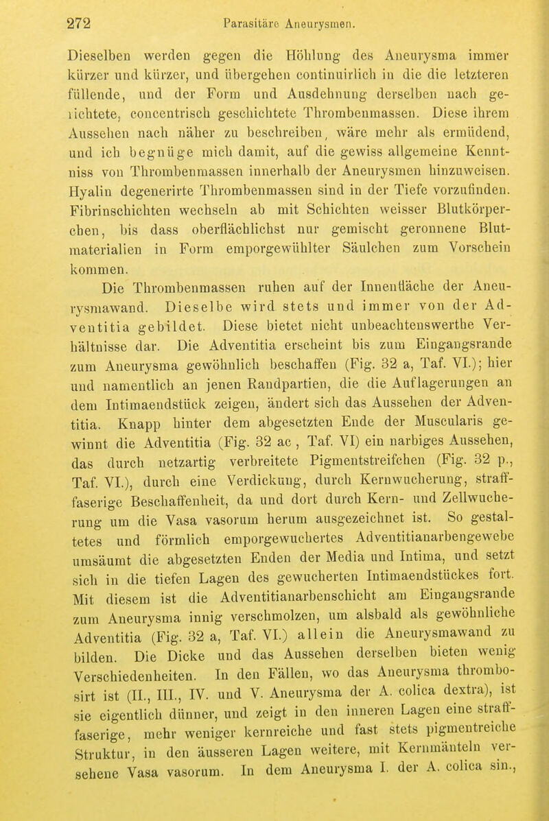 Dieselben werden gegen die Höliluug des Aneurysma immer kürzer und kürzer, und übergehen continuirlich in die die letzteren füllende, und der Form und Ausdehnung derselben nach ge- lichtete, concentrisch geschichtete Thrombeumassen. Diese ihrem Aussehen nach näher zu beschreiben, wäre mehr als ermüdend, und ich begnüge mich damit, auf die gewiss allgemeine Kennt- niss von Thrombenmassen innerhalb der Aneurysmen hinzuweisen. Hyalin degenerirte Thrombenmassen sind in der Tiefe vorzufinden. Fibrinschichten wechseln ab mit Schichten weisser Blutkörper- chen, bis dass oberflächlichst nur gemischt geronnene Blut- materialien in Form emporgewühlter Säulchen zum Vorschein kommen. Die Thrombenmassen ruhen auf der Innenfläche der Aneu- rysmawand. Dieselbe wird stets und immer von der Ad- ventitia gebildet. Diese bietet nicht unbeachtenswerthe Ver- hältnisse dar. Die Adventitia erscheint bis zum Eingangsrande zum Aneurysma gewöhnlich beschaffen (Fig. 32 a, Taf. VI.); hier und namentlich an jenen Randpartien, die die Auflagerungen an dem Intimaendstück zeigen, ändert sich das Aussehen der Adven- titia. Knapp hinter dem abgesetzten Ende der Muscularis ge- winnt die Adventitia (Fig. 32 ac , Taf. VI) ein narbiges Aussehen, das durch netzartig verbreitete Pigmentstreifchen (Fig. 32 p., Taf. VI.), durch eine Verdickung, durch Kernwucheruug, straif- faserige Beschaffenheit, da und dort durch Kern- und Zellwuche- rung um die Vasa vasorum herum ausgezeichnet ist. So gestal- tetes und förmlich emporgewuchertes Adventitianarbengewebe umsäumt die abgesetzten Enden der Media und Intima, und setzt sich in die tiefen Lagen des gewucherten Intimaendstückes fort. Mit diesem ist die Adventitianarbenschicht am Eingangsrande zum Aneurysma innig verschmolzen, um alsbald als gewöhnliche Adventitia (Fig. 32 a, Taf. VI.) allein die Aneurysmawand zu bilden. Die Dicke und das Aussehen derselben bieten wenig Verschiedenheiten. In den Fällen, wo das Aneurysma thrombo- sirt ist (IL, III., IV. und V. Aneurysma der A. colica dextra), ist sie eigentlich dünner, und zeigt in den inneren Lagen eine straff- faserige, mehr weniger kernreiche und fast stets pigmentreiche Struktur, in den äusseren Lagen weitere, mit Kernmänteln ver- sehene Vasa vasorum. In dem Aneurysma I. der A. colica sin.,
