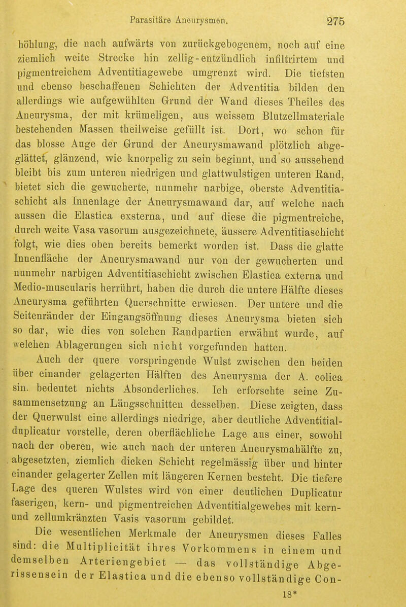 höhlung-, die nach aufwärts von zurückgebogenem, noch auf eine ziemlich weite Strecke hin zellig-entzündlich infiltrirtem und pigmentreichem Adventitiagewebe umgrenzt wird. Die tiefsten und ebenso beschaffenen Schichten der Adventitia bilden den allerdings wie aufgewühlten Grund der Wand dieses Theiles des Aneurysma, der mit krümeligen, aus weissem Blutzellmaterialc bestehenden Massen theilweise gefüllt ist. Dort, wo schon für das blosse Auge der Grund der Aneurysmawand plötzlich abge- glättet, glänzend, wie knorpelig zu sein beginnt, und so aussehend bleibt bis zum unteren niedrigen und glattwulstigen unteren Rand, bietet sich die gewucherte, nunmehr narbige, oberste Adventitia- schicht als Innenlage der Aneurysmawand dar, auf welche nach aussen die Elastica exsterna, und auf diese die pigmentreiche, durch weite Vasa vasorum ausgezeichnete, äussere Adventitiaschicht folgt, wie dies oben bereits bemerkt worden ist. Dass die glatte Innenfläche der Aneurysmawand nur von der gewucherten und nunmehr narbigen Adventitiaschicht zwischen Elastica externa und Medio-muscularis herrührt, haben die durch die untere Hälfte dieses Aneurysma geführten Querschnitte erwiesen. Der untere und die Seitenränder der Eingangsöffnung dieses Aneurysma bieten sich so dar, wie dies von solchen Eandpartien erwähnt wurde, auf welchen Ablagerungen sich nicht vorgefunden hatten. Auch der quere vorspringende Wulst zwischen den beiden über einander gelagerten Hälften des Aneurysma der A. colica sin. bedeutet nichts Absonderliches. Ich erforschte seine Zu- sammensetzung an Längsschnitten desselben. Diese zeigten, dass der Querwulst eine allerdings niedrige, aber deutliche Adventitial- duplicatur vorstelle, deren oberflächliche Lage aus einer, sowohl nach der oberen, wie auch nach der unteren Aneurysmahälfte zu, . abgesetzten, ziemlich dicken Schicht regelmässig über und hinter einander gelagerter Zellen mit längeren Kernen besteht. Die tiefere Lage des queren Wulstes wird von einer deutlichen Duplicatur faserigen, kern- und pigmentreichen Adventitialgewebes mit kern- und zellumkränzten Vasis vasorum gebildet. Die wesentlichen Merkmale der Aneurysmen dieses Falles sind: die Multiplicität ihres Vorkommens in einem und demselben Arteriengebiet — das vollständige Abge- rissensein der Elastica und die ebenso vollständige Con- 18*