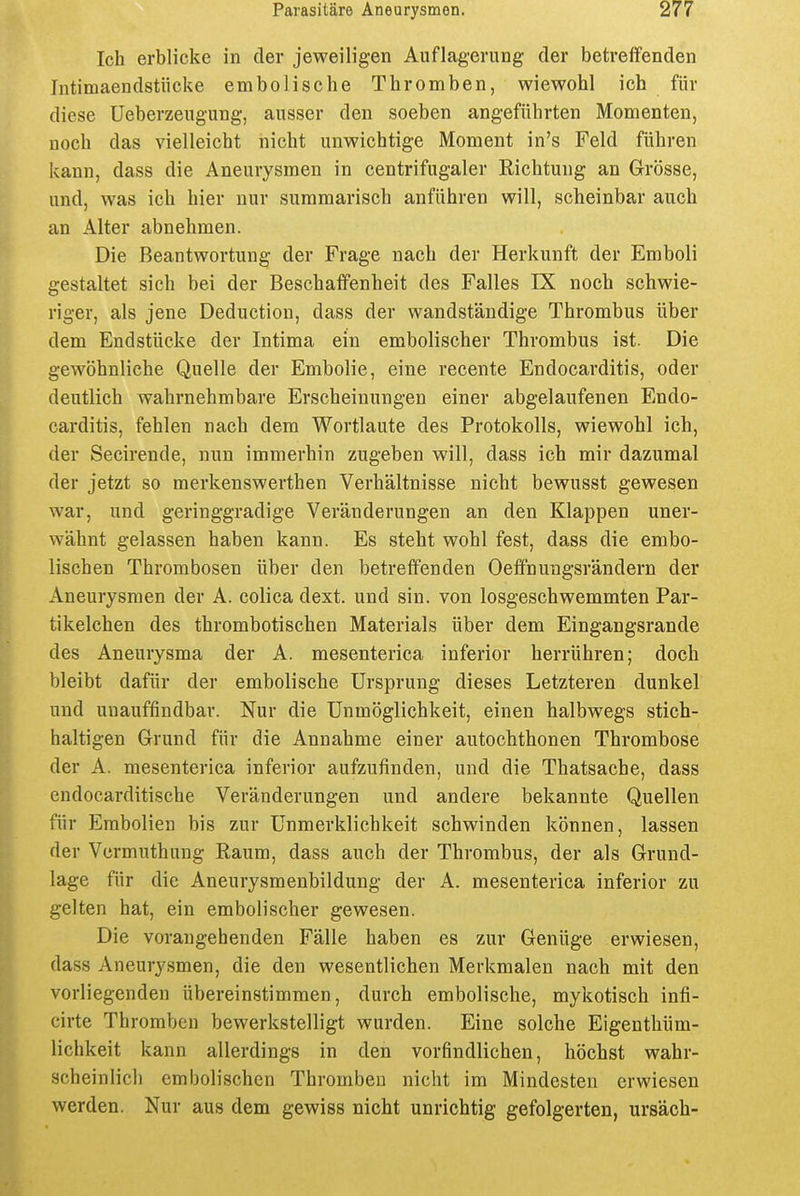 Ich erblicke in der jeweiligen Auflagerung der betreffenden Intimaendstücke embolische Thromben, wiewohl ich für diese Ueberzeugung, ausser den soeben angeführten Momenten, noch das vielleicht nicht unwichtige Moment in's Feld führen kann, dass die Aneurysmen in centrifugaler Richtung an Grösse, und, was ich hier nur summarisch anführen will, scheinbar auch an Alter abnehmen. Die Beantwortung der Frage nach der Herkunft der Emboli gestaltet sich bei der Beschaffenheit des Falles IX noch schwie- riger, als jene Deduction, dass der wandständige Thrombus über dem Endstücke der Intima ein embolischer Thrombus ist. Die gewöhnliche Quelle der Embolie, eine recente Endocarditis, oder deutlich wahrnehmbare Erscheinungen einer abgelaufenen Endo- carditis, fehlen nach dem Wortlaute des Protokolls, wiewohl ich, der Secirende, nun immerhin zugeben will, dass ich mir dazumal der jetzt so merkenswerthen Verhältnisse nicht bewusst gewesen war, und geringgradige Veränderungen an den Klappen uner- wähnt gelassen haben kann. Es steht wohl fest, dass die embo- lischen Thrombosen über den betreffenden Oeffnungsrändern der Aneurysmen der A. colica dext. und sin. von losgeschwemmten Par- tikelchen des thrombotischen Materials über dem Eingangsrande des Aneurysma der A. mesenterica inferior herrühren; doch bleibt dafür der embolische Ursprung dieses Letzteren dunkel und unauffindbar. Nur die Unmöglichkeit, einen halbwegs stich- haltigen Grund für die Annahme einer autochthonen Thrombose der A. mesenterica inferior aufzufinden, und die Thatsache, dass endocarditische Veränderungen und andere bekannte Quellen für Embolien bis zur Unmerklichkeit schwinden können, lassen der Vcrmuthung Raum, dass auch der Thrombus, der als Grund- lage für die Aneurysmenbildung der A. mesenterica inferior zu gelten hat, ein embolischer gewesen. Die vorangehenden Fälle haben es zur Genüge erwiesen, dass Aneurysmen, die den wesentlichen Merkmalen nach mit den vorliegenden übereinstimmen, durch embolische, mykotisch infi- cirte Thromben bewerkstelligt wurden. Eine solche Eigenthüm- lichkeit kann allerdings in den vorfindlichen, höchst wahr- scheinlich embolischen Thromben nicht im Mindesten erwiesen werden. Nur aus dem gewiss nicht unrichtig gefolgerten, ursäch-