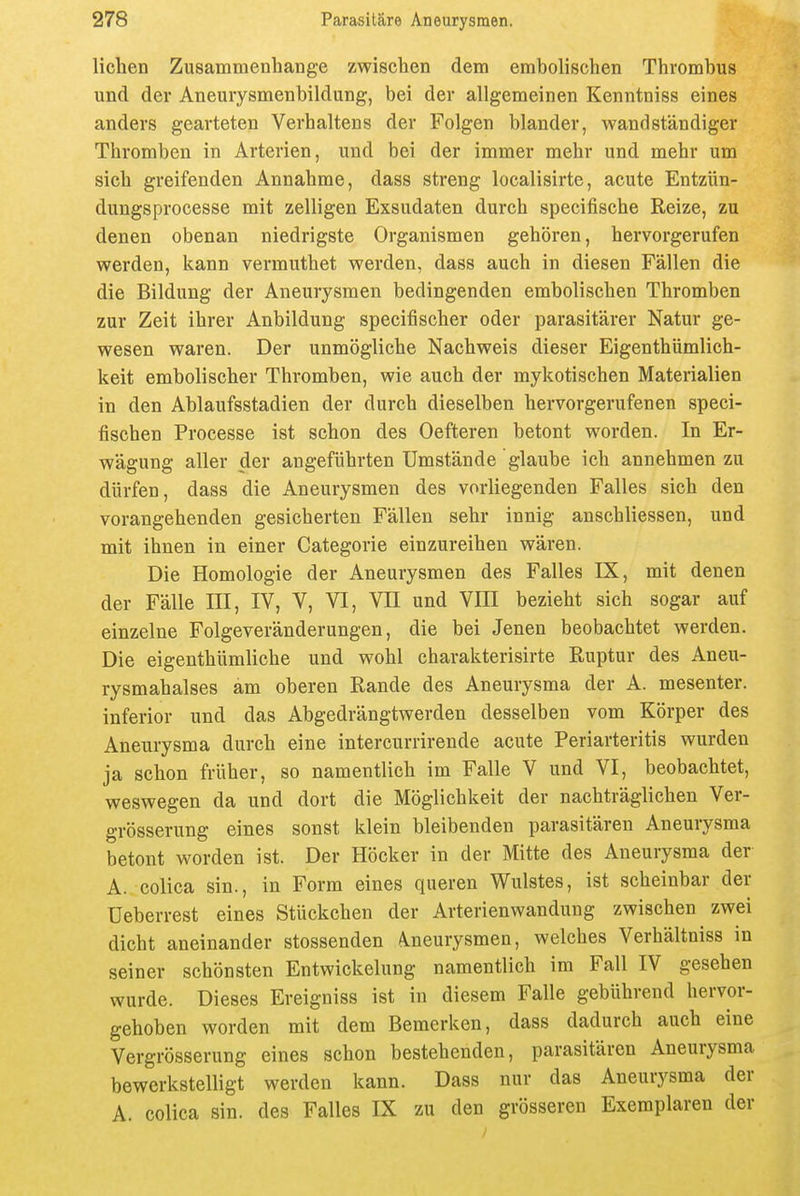 liehen Zusammenbange zwischen dem embolischen Thrombus und der Aneurysmenbildung, bei der allgemeinen Kenntniss eines anders gearteten Verhaltens der Folgen blander, wandständiger Thromben in Arterien, und bei der immer mehr und mehr um sich greifenden Annahme, dass streng localisirte, acute Entzün- dungsprocesse mit zelligen Exsudaten durch specifische Reize, zu denen obenan niedrigste Organismen gehören, hervorgerufen werden, kann vermuthet werden, dass auch in diesen Fällen die die Bildung der Aneurysmen bedingenden embolischen Thromben zur Zeit ihrer Anbilduug specifischer oder parasitärer Natur ge- wesen waren. Der unmögliche Nachweis dieser Eigenthümlich- keit embolischer Thromben, wie auch der mykotischen Materialien in den Ablaufsstadien der durch dieselben hervorgerufenen speci- fischen Processe ist schon des Oefteren betont worden. In Er- wägung aller der angeführten Umstände glaube ich annehmen zu dürfen, dass die Aneurysmen des vorliegenden Falles sich den vorangehenden gesicherten Fällen sehr innig anschliessen, und mit ihnen in einer Categorie einzureihen wären. Die Homologie der Aneurysmen des Falles IX, mit denen der Fälle III, IV, V, VI, VII und VIII bezieht sich sogar auf einzelne Folgeveränderungen, die bei Jenen beobachtet werden. Die eigenthümliche und wohl charakterisirte Ruptur des Aneu- rysmahalses am oberen Rande des Aneurysma der A. mesenter. inferior und das Abgedrängtwerden desselben vom Körper des Aneurysma durch eine intercurrirende acute Periarteritis wurden ja schon früher, so namentlich im Falle V und VI, beobachtet, weswegen da und dort die Möglichkeit der nachträglichen Ver- grösserung eines sonst klein bleibenden parasitären Aneurysma betont worden ist. Der Höcker in der Mitte des Aneurysma der A. colica sin., in Form eines queren Wulstes, ist scheinbar der üeberrest eines Stückchen der Arterienwandung zwischen zwei dicht aneinander stossenden A.neurysmen, welches Verhältniss in seiner schönsten Entwickelung namentlich im Fall IV gesehen wurde. Dieses Ereigniss ist in diesem Falle gebührend hervor- gehoben worden mit dem Bemerken, dass dadurch auch eine Vergrösserung eines schon bestehenden, parasitären Aneurysma bewerkstelligt werden kann. Dass nur das Aneurysma der A. colica sin. des Falles IX zu den grösseren Exemplaren der