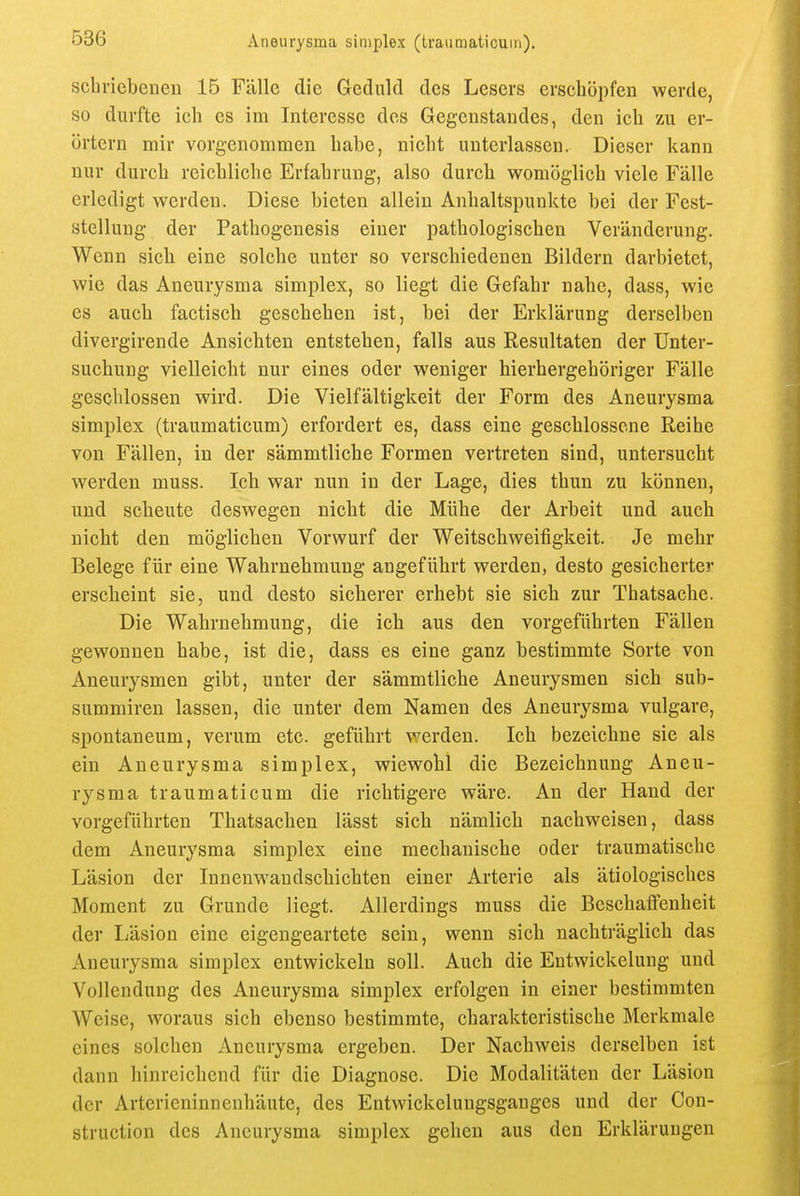 scbviebeneu 15 Fälle die Geduld des Lesers erschöpfen werde, so durfte ich es im Interesse des Gegenstandes, den ich zu er- örtern mir vorgenommen habe, nicht unterlassen. Dieser kann nur durch reichliche Erfahrung, also durch womöglich viele Fälle erledigt werden. Diese bieten allein Anhaltspunkte bei der Fest- stellung der Pathogenesis einer pathologischen Veränderung. Wenn sich eine solche unter so verschiedenen Bildern darbietet, wie das Aneurysma simplex, so liegt die Gefahr nahe, dass, wie es auch factisch geschehen ist, bei der Erklärung derselben divergirende Ansichten entstehen, falls aus Resultaten der Unter- suchung vielleicht nur eines oder weniger hierhergehöriger Fälle geschlossen wird. Die Vielfältigkeit der Form des Aneurysma simplex (traumaticum) erfordert es, dass eine geschlossene Reihe von Fällen, in der sämmtliche Formen vertreten sind, untersucht werden muss. Ich war nun in der Lage, dies thun zu können, und scheute deswegen nicht die Mühe der Arbeit und auch nicht den möglichen Vorwurf der Weitschweifigkeit. Je mehr Belege für eine Wahrnehmung angeführt werden, desto gesicherter erscheint sie, und desto sicherer erhebt sie sich zur Thatsache. Die Wahrnehmung, die ich aus den vorgeführten Fällen gewonnen habe, ist die, dass es eine ganz bestimmte Sorte von Aneurysmen gibt, unter der sämmtliche Aneurysmen sich sub- summiren lassen, die unter dem Namen des Aneurysma vulgare, spontaneum, verum etc. geführt werden. Ich bezeichne sie als ein Aneurysma simplex, wiewohl die Bezeichnung Aneu- rysma traumaticum die richtigere wäre. An der Hand der vorgeführten Thatsachen lässt sich nämlich nachweisen, dass dem Aneurysma simplex eine mechanische oder traumatische Läsion der Innenwandschichten einer Arterie als ätiologisches Moment zu Grunde liegt. Allerdings muss die Bcschaifenheit der Läsion eine eigengeartete sein, wenn sich nachträglich das Aneurysma simplex entwickeln soll. Auch die Entwickelung und Vollendung des Aneurysma simplex erfolgen in einer bestimmten Weise, woraus sich ebenso bestimmte, charakteristische Merkmale eines solchen Aneurysma ergeben. Der Nachweis derselben ist dann hinreichend für die Diagnose. Die Modalitäten der Läsion der Arterieninnenhäute, des Entwickelungsganges und der Con- struction des Aneurysma simplex gehen aus den Erklärungen