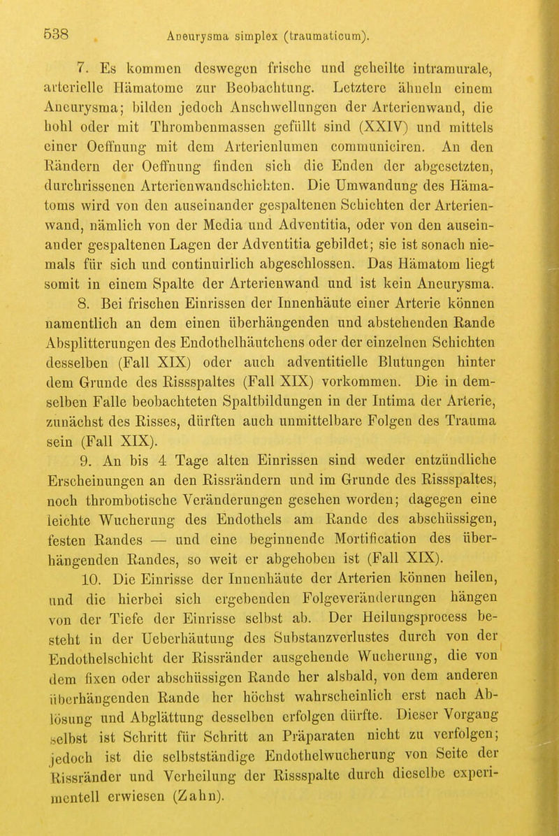 7. Es kommen deswegen frische und geheilte intrarauvale, ai'terielle Hämatome zur Beobachtung. Letztere ähneln einem Aneurysma; bilden jedoch Anschwellungen der Arterienwand, die hohl oder mit Thrombenmassen gefüllt sind (XXIV) und mittels einer Oeü'nung mit dem Arterienlumen coramuniciren. An den Rändern der Oeffnung finden sich die Enden der abgesetzten, durchrissenen Arterienwandschichten. Die Umwandung des Häma- toms wird von den auseinander gespaltenen Schichten der Arterien- wand, nämlich von der Media und Adventitia, oder von den ausein- ander gespaltenen Lagen der Adventitia gebildet; sie ist sonach nie- mals für sich und continuirlich abgeschlossen. Das Hämatom liegt somit in einem Spalte der Arterienwand und ist kein Aneurysma. 8. Bei frischen Einrissen der Innenhäute einer Arterie können namentlich an dem einen überhängenden und abstehenden Rande Absplitterungen des Endothelhäutchens oder der einzelnen Schichten desselben (Fall XIX) oder auch adventitielle Blutungen hinter dem Grunde des Rissspaltes (Fall XIX) vorkommen. Die in dem- selben Falle beobachteten Spaltbildungen in der Intima der Arterie, zunächst des Risses, dürften auch unmittelbare Folgen des Trauma sein (Fall XLS). 9. An bis 4 Tage alten Einrissen sind weder entzündliche Erscheinungen an den Rissrändern und im Grunde des Rissspaltes, noch thrombotische Veränderungen gesehen worden; dagegen eine leichte Wucherung des Endothels am Rande des abschüssigen, festen Randes — und eine beginnende Mortification des über- hängenden Randes, so weit er abgehoben ist (Fall XIX). 10. Die Einrisse der Innenhäute der Arterien können heilen, und die hierbei sich ergebenden Folgeveränderungen hängen von der Tiefe der Einrisse selbst ab. Der Heilungsprocess be- steht in der Ueberhäutung des Substanzverlustes durch von der Endothelschicht der Rissränder ausgehende Wucherung, die von dem fixen oder abschüssigen Rande her alsbald, von dem anderen überhängenden Rande her höchst wahrscheinlich erst nach Ab- lösung und Abglättung desselben erfolgen dürfte. Dieser Vorgang selbst ist Schritt für Schritt an Präparaten nicht zu verfolgen; jedoch ist die selbstständige Endothelwucherung von Seite der Rissränder und Verheilung der Rissspaltc durch dieselbe experi- mentell erwiesen (Zahn).