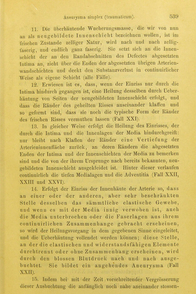 11. Die überhäutendc ■Wucheruagsmasse, die wir von nun an als nengebildete Inuenscliiclit bezeichnen wollen, ist im frischen Zustande zelliger Natur, wird nach und nach zellig- faserig, und endlich ganz faserig. Sic setzt sich an die Innen- schicht der an den Randabschnitten des Dcfectes abgesetzten Intima an. zieht über die Enden der abgesetzten übrigen Arterien- wandschichten und deckt den Substanzverlust in continuirlicher Weise als eigene Schicht (alle Fälle). 12. Erwiesen ist es, dass, wenn der Eiuriss nur durch die Intima hindurch gegangen ist, eine Heilung desselben durch Ueber- häutung von Seiten der neugebildeten Innenschicht erfolgt, und dass die Ränder des geheilten Risses auseinander klaffen und so geformt sind, dass sie noch die typische Form der Ränder des frischen Risses vermuthen lassen (Fall XXI). 13. In gleicher Weise erfolgt die Heilung des Einrisses, der durch die Intima und die Innenlagen der Media hindurchgreift: nur bleibt nach Klaffen der Ränder eine Vertiefung der Arterieninnenfläche zurück, an deren Rändern die abgesetzten Enden der Intima und der Innenschichten der Media zu bemerken sind und die von der ihrem Ursprünge nach bereits bekannten, neu- gebildeten Innenschicht ausgekleidet ist. Hinter dieser verlaufen continuirlich die tiefen Medialagen und die Adventitia (Fall XXII, XXIH und XXVI). 14. Erfolgt der Eiuriss der lunenhäute der Arterie so, dass an einer oder der anderen, aber sehr beschränkten Stelle desselben das sämmtliche elastische Gewebe, und wenn es mit der Media innig verwoben ist, auch die Media unterbrochen oder die Faserlagen aus ihrem continuirlichen Zusammenhange gebracht erscheinen, so wird der Heilungsvorgang in dem gegebenen Sinne eingeleitet, und die üeberhäutung vollendet werden können; diese Stelle, an der die elastischen und widerstandsfähigen Elemente durchtrennt oder ohne Zusammenhang erseheinen, wird durch den blossen Blutdruck nach und nach ausge- buchtet. Sie bildet ein angehendes Aneurysma (Fall XXII). 15. Indem bei mit der Zeit vorschreitender Vcrgrösserung dieser Ausbuchtung die anfänglich noch nahe aneinander stossen-