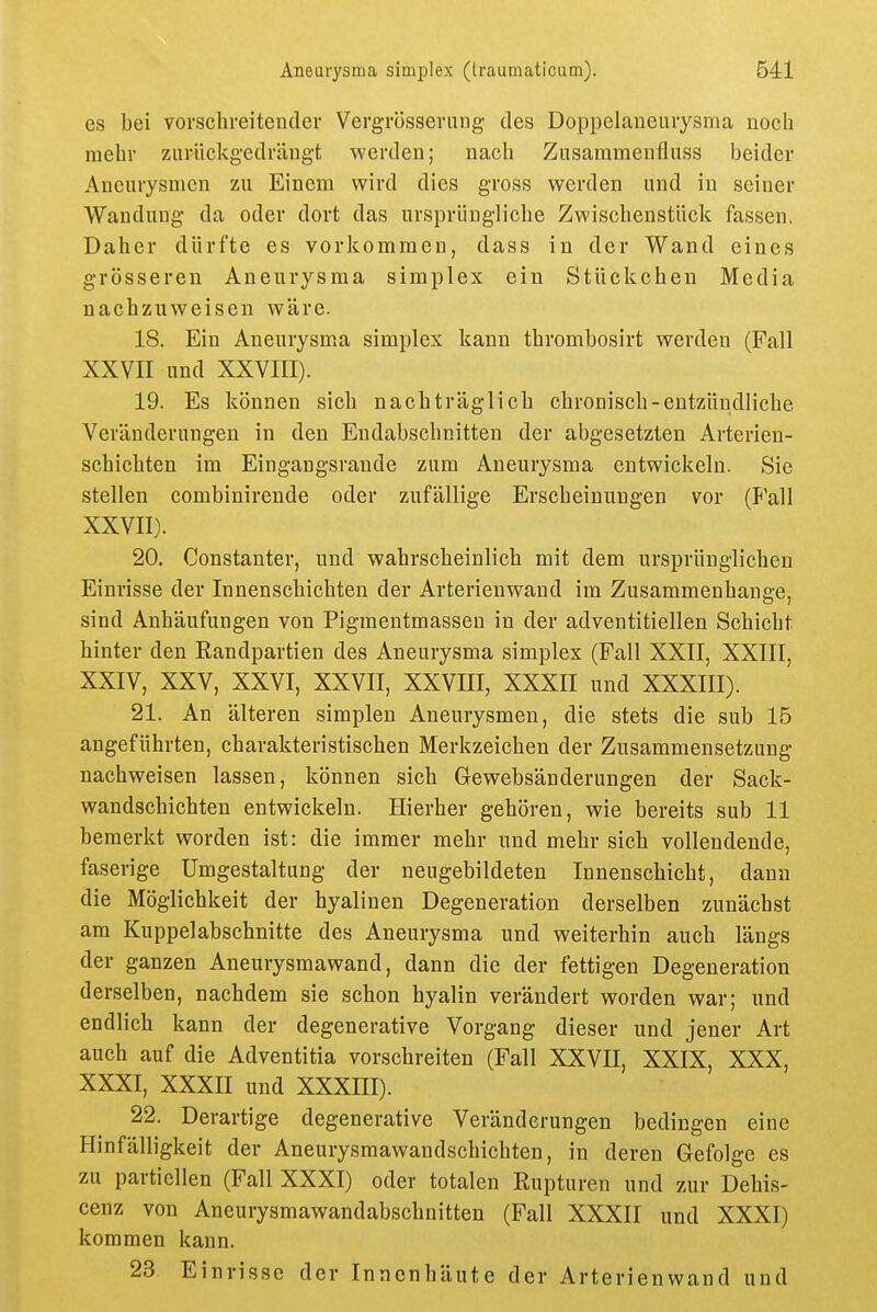 es bei vovsclireitender VergTÖssernng des Doppclaueuiysma noch mehr ziivückgedräugt werden; nach Zusaramenfluss beider Aneurysmen zu Einem wird dies gross werden und in seiner Wandung da oder dort das ursprüngliche Zv^'ischenstück fassen, Daher dürfte es vorkommen, dass in der Wand eines grösseren Aneurysma simplex ein Stückchen Media nachzuweisen wäre. 18. Ein Aneurysma simplex kann thrombosirt werden (Fall XXVII und XXVIII). 19. Es können sich nachträglich chronisch-entzündliche Veränderungen in den Endabschnitten der abgesetzten Arterien- schichten im Eingangsrande zum Aneurysma entwickeln. Sie stellen combinirende oder zufällige Erscheinungen vor (P'all XXVII). 20. Constanter, und wahrscheinlich mit dem ursprünglichen Einrisse der Innenschichten der Arterienwand im Zusammenhange, sind Anhäufungen von Pigmentmassen in der adventitiellen Schicht hinter den Randpartien des Aneurysma simplex (Fall XXII, XXIII, XXIV, XXV, XXVI, XXVII, XXVIII, XXXII und XXXIII). 21. An älteren simplen Aneurysmen, die stets die sub 15 angeführten, charakteristischen Merkzeichen der Zusammensetzung nachweisen lassen, können sich Gewebsänderungen der Sack- wandschichten entwickeln. Hierher gehören, wie bereits sub 11 bemerkt worden ist: die immer mehr und mehr sich vollendende, faserige Umgestaltung der neugebildeten Innenschicht, dann die Möglichkeit der hyalinen Degeneration derselben zunächst am Kuppelabschnitte des Aneurysma und weiterhin auch längs der ganzen Aneurysmawand, dann die der fettigen Degeneration derselben, nachdem sie schon hyalin verändert worden war; und endlich kann der degenerative Vorgang dieser und jener Art auch auf die Adventitia vorschreiten (Fall XXVII, XXIX, XXX, XXXI, XXXII und XXXHI). 22. Derartige degenerative Veränderungen bedingen eine Hinfälligkeit der Aneurysmawandschichten, in deren Gefolge es zu partiellen (Fall XXXI) oder totalen Rupturen und zur Dehis- cenz von Aneurysmawandabschnitten (Fall XXXII und XXXI) kommen kann. 23 Einrisse der Innenhäute der Arterienwand und