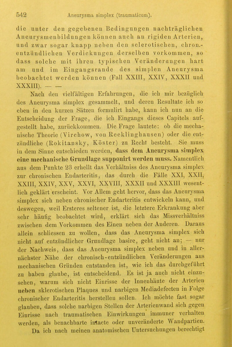 die unter eleu g-egebeuen Bedingungeu uacliträglicheu Aneurysuienbilduugeu können auch an rigiden Arterien, und zwar sogar knapp neben den sclerotiscben, chron.- eutzUndlicben Verdickungen derselben vorlcominen, so dass solche mit ihren typischen Veränderungen hart am und im Eingangsrande des simplen Aneurysma beobachtet werden können (Fall XXIII, XXIV, XXXII und XXXIII). Nach den vielfältigen Erfahrungen, die ich mir bezüglich des Aneurysma simplex gesammelt, und deren Resultate ich so eben in den kurzen Sätzen formulirt habe, kann ich nun an die Entscheidung der Frage, die ich Eingangs dieses Capitels auf- gestellt habe, zurückkommen. Die Frage lautete: ob die mecha- nische Theorie (Virchow, von Mecklinghausen) oder die ent- zündliche (Rokitansky, Köster) zu Recht besteht. Sie muss in dem Sinne entschieden werden, dass dem Aneurysma simplex eine meclianisclie (xrundlage supponirt werden muss. Namentlich aus dem Punkte 23 erhellt das Verhältniss des Aneurysma simplex zur chronischen Eudarteritis, das durch die Fälle XXI, XXII, XXIII, XXIV, XXV, XXVI, XXVIII, XXXII und XXXIII wesent- lich geklärt erscheint. Vor Allem geht hervor, dass das Aneurysma simplex sich neben chronischer Eudarteritis entwickeln kann, und deswegen, weil Ersteres seltener ist, die letztere Erkrankung aber sehr häufig beobachtet wird, erklärt sich das Missverhältuiss zwischen dem Vorkommen des Einen neben der Anderen. Daraus allein schliessen zu wollen, dass das Aneurysma simplex sich nicht auf entzündlicher Grundlage basire, geht nicht an; — nur der Nachweis, dass das Aneurysma simplex neben und in aller- nächster Nähe der chronisch-entzündlichen Veränderungen aus mechanischen Gründen entstanden ist, wie ich das durchgeführt zu haben glaube, ist entscheidend. Es ist ja auch nicht einzu- sehen, warum sich nicht Einrisse der Innenhäute der Arterien neben sklerotischen Plaques und narbigen Mediadefecten in Folge chronischer Eudarteritis herstellen sollen. Ich möchte fast sogar glauben, dass solche narbigen Stellen der Arterienwaud sich gegen Einrisse nach traumatischen Einwirkungen immuner verhalten werden, als benachbarte intacte oder unveränderte Wandpartieu. Da ich nach meinen anatomischen Untersuchungen berechtigt