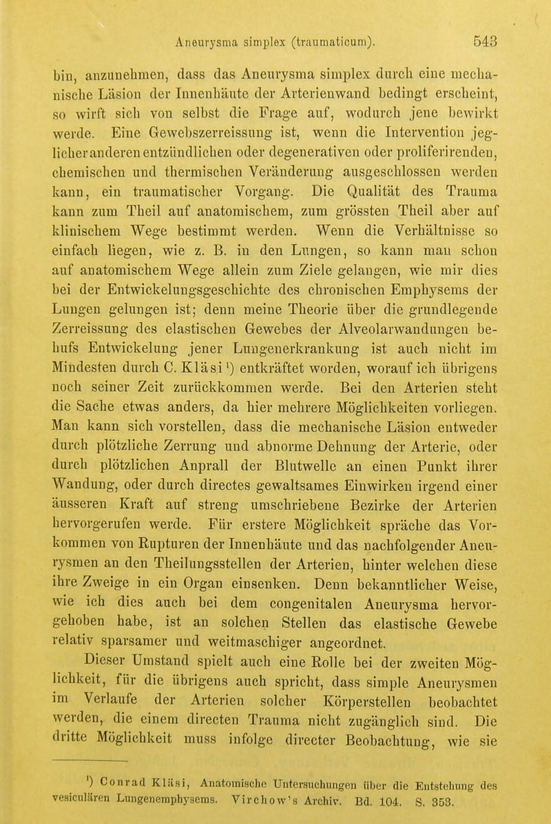 bin, anzunehmen, dass das Aneurysma simplex durcli eine mecha- nische Läsion der Innenhänte der Arterienwand bedingt erscheint, so wirft sich von selbst die Frage auf, wodurch jene bewirkt werde. Eine Gewebszerreissuug ist, wenn die Intervention jeg- licher anderen entzündlichen oder degenerativen oder proliferirendeu, chemischen und thermischen Veränderung ausgeschlossen werden kann, ein traumatischer Vorgang. Die Qualität des Trauma kann zum Theil auf anatomischem, zum grössten Theil aber auf klinischem Wege bestimmt werden. Wenn die Verhältnisse so einfach liegen, wie z. B. in den Lungen, so kann mau schon auf anatomischem Wege allein zum Ziele gelangen, wie mir dies bei der Entwickelungsgeschichte des chronischen Emphysems der Lungen gelungen ist; denn meine Theorie über die grundlegende Zerreissung des elastischen Gewebes der Alveolarwandungen be- hufs Entwickelung jener Luugenerkrankung ist auch nicht im Mindesten durch C. Kläsi') entkräftet worden, worauf ich übrigens noch seiner Zeit zurückkommen werde. Bei den Arterien steht die Sache etwas anders, da hier mehrere Möglichkeiten vorliegen. Man kann sich vorstellen, dass die mechanische Läsion entweder durch plötzliche Zerrung und abnorme Dehnung der Arterie, oder durch plötzlichen Anprall der Blutwelle an einen Punkt ihrer Wandung, oder durch directes gewaltsames Einwirken irgend einer äusseren Kraft auf streng umschriebene Bezirke der Arterien hervorgerufen werde. Für erstere Möglichkeit spräche das Vor- kommen von Rupturen der Innenhäute und das nachfolgender Aneu- rysmen an den Theilungsstellen der Arterien, hinter welchen diese ihre Zweige in ein Organ einsenken. Denn bekanntlicher Weise, wie ich dies auch bei dem congenitalen Aneurysma hervor- gehoben habe, ist an solchen Stellen das elastische Gewebe relativ sparsamer und weitmaschiger angeordnet. Dieser Umstand spielt auch eine Rolle bei der zweiten Mög- lichkeit, für die übrigens auch spricht, dass simple Aneurysmen im Verlaufe der Arterien solcher Körperstellen beobachtet werden, die einem directen Trauma nicht zugänglich sind. Die dritte Möglichkeit muss infolge directer Beobachtung, wie sie ') Conrad Klilsi, Anatomische Untersuchungen über die Entstehung- des vesiculären Lungenemphysems. Virchovv's Archiv. Bd. 104. S. 353.