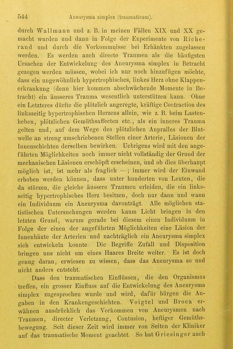 durch Wallmann und z. B. in meinen Fällen XIX und XX ge- macht wurden und dann in Folge der Experimente von Riche- rand und durch die Vorkommnisse bei Erhänkten zugelassen werden. Es werden auch directe Traumen als die häufigsten Ursachen der Entwickelung des Aneurysma simplex in Betracht gezogen werden müssen, wobei ich nur noch hinzufügen möchte, dass ein ungewöhnlich hypertrophisches, linkes Herz ohne Klappen- erkrankung (denn hier kommen abschwächende Momente in Be- tracht) ein äusseres Trauma wesentlich unterstützen kann. Ohne ein Letzteres dürfte die plötzlich angeregte, kräftige Contraction des linksseitig hypertrophischen Herzens allein, wie z. B. beim Lasten- heben, plötzlichen Gemüthsaffecten etc., als ein inneres Trauma gelten und, auf dem Wege des plötzlichen Anpralles der Blut- welle an streng umschriebenen Stellen einer Arterie, Läsionen der Innenschichten derselben bewirken. Uebrigens wird mit den ange- führten Möglichkeiten noch immer nicht vollständig der Grund der mechanischen Läsionen erschöpft erscheinen, und ob dies überhaupt möglich ist, ist mehr als fraglich —; immer wird der Einwand erhoben werden können, dass unter hunderten von Leuten, die da stürzen, die gleiche äussere Traumen erleiden, die ein links- seitig hypertrophisches Herz besitzen, doch nur dann und wann ein Individuum ein Aneurysma davonträgt. Alle möglichen sta- tistischen Untersuchungen werden kaum Licht bringen in den letzten Grund, warum gerade bei diesem einen Individuum in Folge der einen der angeführten Möglichkeiten eine Läsion der Innenhäute der Arterien und nachträglich ein Aneurysma simplex sich entwickeln konnte. Die Begriffe Zufall und Disposition bringen uns nicht um eines Haares Breite weiter. Es ist doch genug daran, erwiesen zu wissen, dass das Aneurysma so und nicht anders entsteht. Dass den traumatischen Einflüssen, die den Organismus treffen, ein grosser Einfiuss auf die Entwickelung des Aneurysma simplex zugesprochen wurde und wird, dafür bürgen die An- gaben in den Krankengeschichten. Voigtei und Broca er- wähnen ausdrücklich das Vorkommen von Aneurysmen nach Traumen, directer Verletzung, Contusion, heftiger Gemüths- bewegung. Seit dieser Zeit wird immer von Seiten der Kliniker auf das traumatische Moment geachtet. So hat Griesinger auch