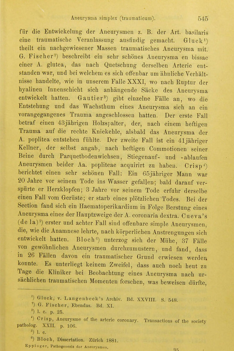 für die Entwickelung der Aneurysmen z. B. der Art. basilaris eine traumatische Veranlassung ausfindig gemacht. Gluck^) theilt ein nachgewiesener Massen traumatisches Aneurysma mit. G. Fischer^) beschreibt ein sehr schönes Aneurysma en bissac einer A. glutea, das nach Quetschung derselben Arterie ent- standen war, und bei welchem es sich offenbar um ähnliche Verhält- nisse handelte, wie in unserem Falle XXXI, wo nach Ruptur der hyalinen Innenschicht sich anhängende Säcke des Aneurysma entwickelt hatten. Gautier3) gibt einzelne Fälle an, wo die Entstehung und das Wachsthum eines Aneurysma sich an ein vorangegangenes Trauma angeschlossen hatten. Der erste Fall betraf einen 43jährigen Holzspalter, der, nach einem heftigen Trauma auf die rechte Kniekehle, alsbald das Aneurysma der A. Poplitea entstehen fühlte. Der zweite Fall ist ein 41jähriger Kellner, der selbst angab, nach heftigen Commotionen seiner Beine durch Parquetbodenwichsen, Stiegenauf- und -ablaufen Aneurysmen beider Aa. popliteae acquirirt zu haben. Crisp*) berichtet einen sehr schönen Fall: Ein 65jähriger Mann war 20 Jahre vor seinem Tode ins Wasser gefallen; bald darauf ver- spürte er Herzklopfen; 3 Jahre vor seinem Tode erfuhr derselbe einen Fall vom Gerüste; er starb eines plötzlichen Todes. Bei der Section fand sich ein Haematoperikardium in Folge Berstung eines Aneurysma eines der Hauptzweige der A. coronaria dextra. Cueva's (de la)5) erster und achter Fall sind offenbare simple Aneurysmen, die, wie die Anamnese lehrte, nach körperlichen Anstrengungen sich entwickelt hatten. Bloch) unterzog sich der Mühe, 37 Fälle von gewöhnlichen Aneurysmen durchzumustern, und fand, dass in 26 Fällen davon ein traumatischer Grund erwiesen werden konnte. Es unterliegt keinem Zweifel, dass auch noch heut zu Tage die Kliniker bei Beobachtung eines Aneurysma nach ur- sächlichen traumatischen Momenten forschen, was beweisen dürfte, ') Gluck, V. Langenbeck's Archiv. Bd. XXVIII. S. 548. ') G. Fischer, Ebendas. Bd. XI. ■■') 1. c. p. 25. *) Criap, Aneurysme of the arterie coronary. Transactions of the Society patholog. XXII. p. 106. 1. c. ) Bloch, Dissertation. Zürich 1881. Eppi liger, Patbogeiiesis der Aneurysmen,