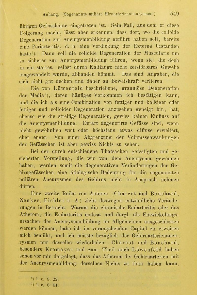 übrigen Gefässhäute eingetreten ist. Sein Fall, aus dem er diese Folgerung macht, lässt aber erkennen, dass dort, wo die colloide Degeneration zur Aneurysmenbildung geführt haben soll, bereits eine Periarteritis, d. h. eine Verdickung der Externa bestanden hatte'). Dann soll die colloide Degeneration der Muscularis um so sicherer zur Aneurysmenbildung führen, wenn sie, die doch in ein starres, selbst durch Kalilauge nicht zerstörbares Gewebe umgewandelt wurde, abhanden kömmt. Das sind Angaben, die sich nicht gut decken und daher an Beweiskraft verlieren. Die von Löwenfeld beschriebene, granulöse Degeneration der Media^), deren häufiges Vorkommen ich bestätigen kann, und die ich als eine Combination von fettiger und kalkiger oder fettiger und colloider Degeneration anzusehen geneigt bin, hat, ebenso wie die streifige Degeneration, gewiss keinen Einfluss auf die Aneurysmenbildung. Derart degenerirte Gefässe sind, wenn nicht gewöhnlich weit oder höchstens etwas diffuse erweitert, eher enger. Von einer Abgrenzung der Volumsschwankungen der Gefässchen ist aber gewiss Nichts zu sehen. Bei der durch entschiedene Thatsachen gefestigten und ge- sicherten Vorstellung, die wir von dem Aneurysma gewonnen haben, werden somit die degenerativen Veränderungen der Ge- hirngefässchen eine ätiologische Bedeutung für die sogenannten miliaren Aneurysmen des Gehirns nicht in Anspruch nehmen dürfen. Eine zweite Reihe von Autoren (Charcot und Bouchard, Zenker, Eichler u. A.) zieht deswegen entzündliche Verände- rungen in Betracht. Warum die chronische Endarteritis oder das Atherom, die Endarteritis nodosa und dergl. als Entwickelungs- ursachen der Aneurysmenbildung im Allgemeinen ausgeschlossen werden können, habe ich im vorangehenden Capitel zu erweisen mich bemüht, und ich müsste bezüglich der Gehirnarterienaneu-, rysmen nur dasselbe wiederholen. Charcot und Bouchard, besonders Kromayer und zum Theil auch Löwenfeld haben schon vor mir dargelegt, dass das Atherom der Gehirnarterien mit der Aneurysmenbildung derselben Nichts zu thun haben kann, ') 1. c. S. 22. ') l c, S, 51,