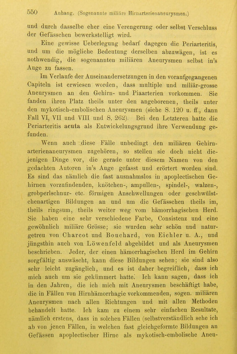 und durch dasselbe eher eine Verengerung oder selbst Verschluss der Gefässchen bewerkstelligt wird. Eine gewisse Ueberlegung bedarf dagegen die Periarteritis, und um die mögliche Bedeutung derselben abzuwägen, ist es nothwendig, die sogenannten miliaren Aneurysmen selbst in's Auge zu fassen. Im Verlaufe der Auseinandersetzungen in den voraufgegangenen Capiteln ist erwiesen worden, dass multiple und miliar-grosse Aneurysmen an den Gehirn- und Piaarterien vorkommen. Sie fanden ihren Platz theils unter den angeborenen, theils unter den mykotisch-embolischen Aneurysmen (siehe S. 120 u. ff., dann Fall VI, VII und VIII und S. 262). Bei den Letzteren hatte die Periarteritis acuta als Entwickelungsgrund ihre Verwendung ge- funden. Wenn auch diese Fälle unbedingt den miliaren Gehirn- arterienaneurysmen zugehören, so stellen sie doch nicht die- jenigen Dinge vor, die gerade unter diesem Namen von den gedachten Autoren in's Auge gefasst und erörtert worden sind. Es sind das nämlich die fast ausnahmslos in apoplectischen Ge- hirnen vorzufindenden, knötchen-, ampullen-, spindel-, walzen-, grobperlschnur- etc. förmigen Anschwellungen oder geschwülst- chenartigen Bildungen an und um die Gefässchen theils im, theils ringsum, theils weiter weg vom hämorrhagischen Herd. Sie haben eine sehr verschiedene Farbe, Consistenz und eine gewöhnlich miliäre Grösse; sie wurden sehr schön und natur- getreu von Charcot und Bouchard, von Eichler u. A., und jüngsthin auch von Löwenfeld abgebildet und als Aneurysmen beschrieben. Jeder, der einen hämorrhagischen Herd im Gehirn sorgfältig auswäscht, kann diese Bildungen sehen; sie sind also sehr leicht zugänglich, und es ist daher begreiflich, dass leb mich auch um sie gekümmert hatte. Ich kann sagen, dass ich in den Jahren, die ich mich mit Aneurysmen beschäftigt habe, die in Fällen von Hirnhämorrhagie vorkommenden, sogen, miliären Aneurysmen nach allen Richtungen und mit allen Methoden behandelt hatte. Ich kam zu einem sehr einfachen Resultate, nämlich erstens, dass in solchen Fällen (selbstverständlich sehe ich ab von jenen Fällen, in welchen fast gleichgeformte Bildungen an Gefässen apoplectischer Hirne als mykotisch-embolische Aneu-