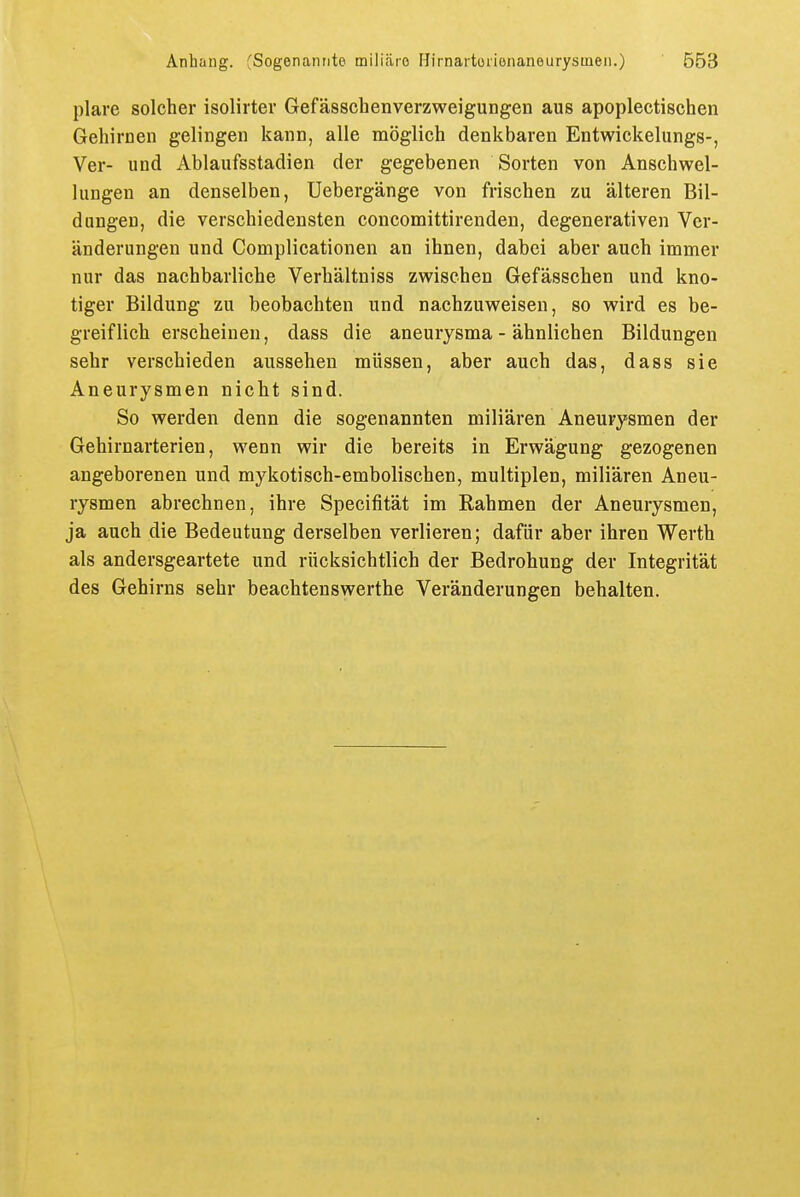 plare solcher isolirter Gefässchenverzweigungen aus apoplectischen Gehirnen gelingen kann, alle möglich denkbaren Entwickelungs-, Ver- und Ablaufsstadien der gegebenen Sorten von Anschwel- lungen an denselben, Uebergänge von frischen zu älteren Bil- dungen, die verschiedensten concomittirenden, degenerativen Ver- änderungen und Complicationen an ihnen, dabei aber auch immer nur das nachbarliche Verhältniss zwischen Gefässchen und kno- tiger Bildung zu beobachten und nachzuweisen, so wird es be- greiflich erscheinen, dass die aneurysma - ähnlichen Bildungen sehr verschieden aussehen müssen, aber auch das, dass sie Aneurysmen nicht sind. So werden denn die sogenannten miliaren Aneurysmen der Gehirnarterien, wenn wir die bereits in Erwägung gezogenen angeborenen und mykotisch-embolischen, multiplen, miliären Aneu- rysmen abrechnen, ihre Specifität im Rahmen der Aneurysmen, ja auch die Bedeutung derselben verlieren; dafür aber ihren Werth als andersgeartete und rücksichtlich der Bedrohung der Integrität des Gehirns sehr beachtenswerthe Veränderungen behalten.