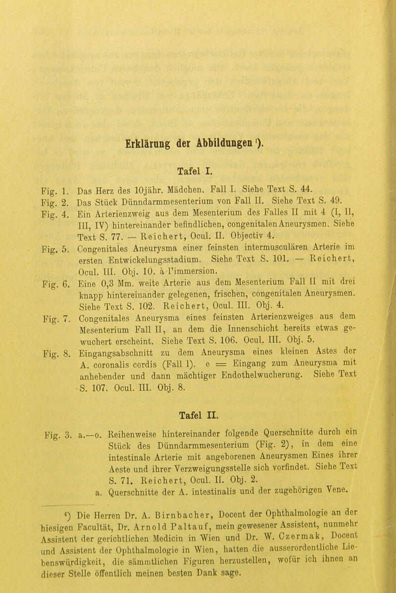 Erklärung der Abbildungen'). Tafel I. Fig. 1. Das Herz des lOjcähr. Mädchen. Fall I. Siehe Text S. 44. Fig. 2. Das Stück Dünndarmmesenterium von Fall II. Siehe Text S. 49. Fig. 4. Ein Arterienzweig aus dem Mesenterium des Falles II mit 4 (I, II, III, IV) hintereinander befindlichen, congenitalen Aneurysmen. Siehe Text S. 77. — Reichert, Ocul. II. Objectiv 4. Fig. 5. Congenitales Aneurysma einer feinsten intermußcularen Arterie im ersten EntwicMungsstadium. Siehe Text S. 101. — Reichert, Ocul. III. Obj. 10. ä l'immersion. Fig. 6. Eine 0,3 Mm. weite Arterie aus dem Mesenterium Fall II mit drei Imapp hintereinander gelegenen, frischen, congenitalen Aneurysmen. Siehe Text S. 102. Reichert, Ocul. III. Obj. 4. Fig. 7. Congenitales Aneurysma eines feinsten Arterienzweiges aus dem Mesenterium Fall II, an dem die Innenschicht bereits etwas ge- wuchert erscheint. Siehe Text S. 106. Ocul. III. Obj. 5. Fig. 8. Eingangsabschnitt zu dem Aneurysma eines Ideinen Astes der A. coronalis cordis (Fall 1). e = Eingang zum Aneurysma mit anhebender und dann mächtiger Endothelwucherung. Siehe Text S. 107. Ocul. III. Obj. 8. Tafel II. Fig. 3. a.—0. Reihenweise hintereinander folgende Querschnitte durch ein Stück des Dünndarmmesenterium (Fig. 2), in dem eine intestinale Arterie mit angeborenen Aneurysmen Eines ihrer Aeste und ihrer Verzweigungsstelle sich vorfindet. Siehe Text S. 71. Reichert, Ocul. IL Obj. 2. a. Querschnitte der A. intestinalis und der zugehörigen Vene. 4) Die Herren Dr. A. Birnbacher, Docent der Ophthalmologie an der hiesigen Facultät, Dr. Arnold Paltauf, mein gewesener Assistent, nunmehr Assistent der gerichtlichen Medicin in Wien und Dr. W. Czermak, Docent und Assistent der Ophthalmologie in Wien, hatten die ausserordentliche Lie- benswürdigkeit, die sämmtlichen Figuren herzustellen, wofür ich ihnen an dieser Stelle öffentlich meinen besten Dank sage.