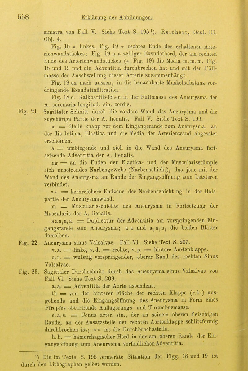 sinistra von Fall V. Siehe Text S. 195')- Reichert, Ocul. Iii. Obj. 4. Fig. 18 » linkes, Fig. 19 * rechtes Ende des erhaltenen Arte- rienwandstückes; Fig. 19 a. a zelliger Exsudatherd, der am rechten Ende des Arterienwandstückes (* Fig. 19) die Media m. m. m, Fig. 18 und 19 und die Adventitia durchbrochen hat und mit der Füll- masse der Anschwellung dieser Arterie zusammenhängt. Fig. 19 ex nach aussen, in die benachbarte Muskelsubstanz vor- dringende Exsudatinfiltration. Fig. 18 c. Kalkpartikelchen in der Füllmasse des Aneurysma der A. coronaria longitud. sin. cordis. Fig. 21. Sagittalcr Schnitt durch die vordere Wand des Aneurysma und die zugehörige Partie der A. lienalis. Fall V. Siehe Text S. 199. * = Stelle knapp vor dem Eingangsrande zum Aneurysma, an der die Intima, Elastica und die Media der Arterienwand abgesetzt erscheinen. a = umbiegende und sich in die Wand des Aneurysma fort- setzende Adventitia der A. lienalis. ng = an die Enden der Elastica- und der Muscularisstümpfe sich ansetzendes Narbengewebe (Narbenschicht), das jene mit der Wand des Aneurysma am Rande der Eingangsöffnung zum Letzteren verbindet. *» = kernreichere Endzone der Narbenschicht ng in der Hals- partie der Aneurysmawand. m = Muscularisschichte des Aneurysma in Fortsetzung der Muscularis der A. lienalis. = Duplicatur der Adventitia am vorspringenden Ein- gangsrande zum Aneurysma; a a und die beiden Blätter derselben. Fig. 22. Aneurysma sinus Valsalvae. Fall VI. Siehe Text S. 207. V. s. = linke, v. d. = rechte, v.p. = hintere Aortenklappe, o.r. = wulstig vorspringender, oberer Rand des rechten Sinus Valsalvae. Fig. 23. Sagittaler Durchschnitt durch das Aneurysma sinus Valsalvae von Fall VI. Siehe Text S. 209. a. a. = Adventitia der Aorta ascendens. th = von der hinteren Fläche der rechten Klappe (r.k.) aus- gehende und die Eingangsöffnung des Aneurysma in Form eines Pfropfes obturirende Auflagerungs- und Thrombusmasse. c. a. s. = Conus arter. sin., der an seinem oberen fleischigen Rande, an der Ansatzstelle der rechten Aortenklappe schlitzförmig durchbrochen ist; ** ist die Durchbruchsstelle. h. h. = hämorrhagischer Herd in der am oberen Rande der Ein- gangsöffnung zum Aneurysma vorfindlichen Adventitia. ') Die im Texte S. 195 vermerkte Situation der Figg. 18 und 19 ist durch den Lithographen gelöst worden.