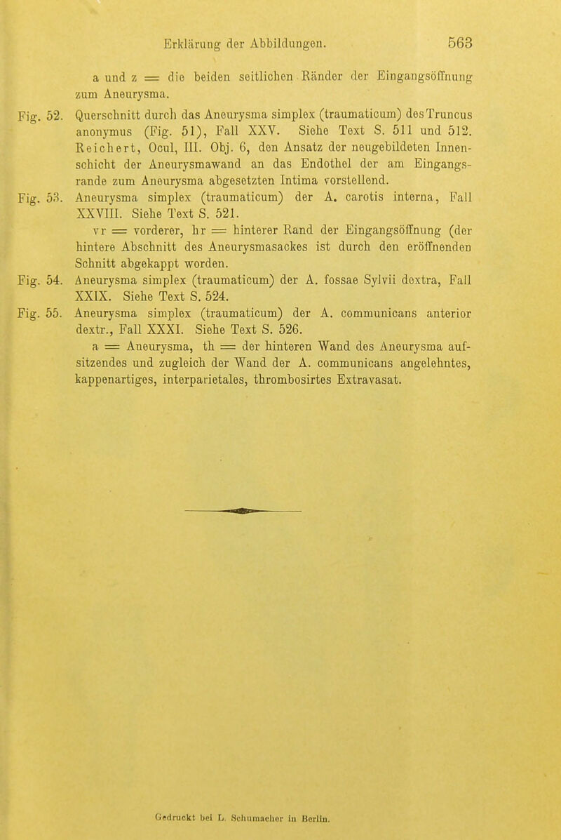 a und z = die beiden seitlichen Ränder der EingangsölTnung zum Aneurysma. Fig. 52. Querschnitt durcli das Aneurysma simplex (traumaticum) desTruncus anonymus (Fig. 51), Fall XXV. Siehe Text S. 511 und 512. Reichert, Ocul, III. Obj. 6, den Ansatz der neugebildeten Innen- schicht der Aneurysmawand an das Endothel der am Eingangs- rande zum Aneurysma abgesetzten Intima vorstellend. Fig. 53. Aneurysma simplex (traumaticum) der A. carotis interna, Fall XXVIII. Siehe Text S. 521. vr = vorderer, hr = hinterer Rand der Eingangsöffnung (der hintere Abschnitt des Aneurysmasackes ist durch den eröffnenden Schnitt abgekappt worden. Fig. 54. Aneurysma simplex (traumaticum) der A. fossae Sylvii dextra, Fall XXIX. Siehe Text S. 524. Fig. 55. Aneurysma simplex (traumaticum) der A. communicans anterior dextr., Fall XXXI. Siehe Text S. 526. a = Aneurysma, th = der hinteren Wand des Aneurysma auf- sitzendes und zugleich der Wand der A. communicans angelehntes, kappenartiges, interparietales, thrombosirtes Extravasat. Gedruckt bei L. Scliiimachor in Bcriiii.