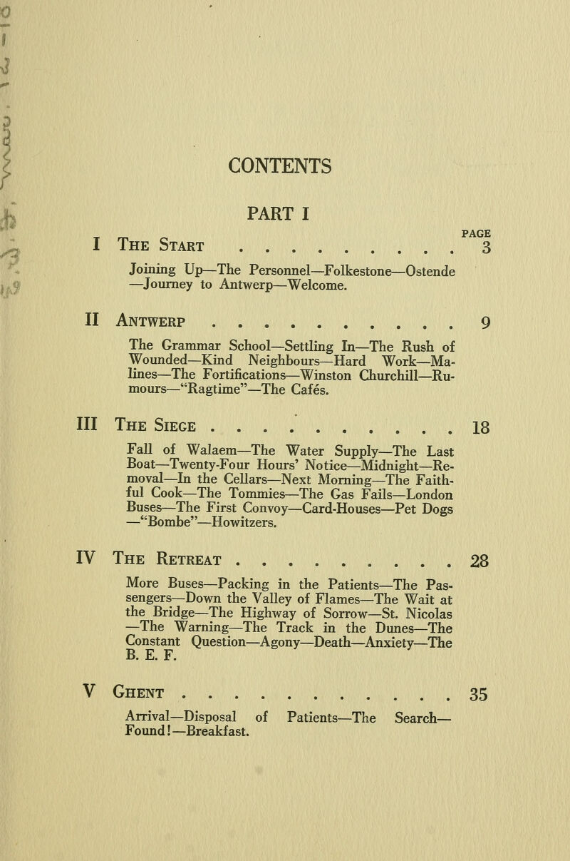 ^ M^ CONTENTS PART I _ _ _ PAGE I The Start 3 Joining Up—The Personnel—Folkestone—Ostende —^Journey to Antwerp—Welcome. II Antwerp 9 The Grammar School—Settling In—The Rush of Wounded—Kind Neighbours—Hard Work—Ma- lines—The Fortifications—Winston Churchill—Ru- mours—Ragtime—The Cafes. III The Siege 18 Fall of Walaem—The Water Supply—The Last Boat—Twenty-Four Hours' Notice—Midnight—Re- moval—In the Cellars—Next Morning—The Faith- ful Cook—The Tommies—The Gas Fails—London Buses—The First Convoy—Card-Houses—Pet Dogs —Bombe—Howitzers. IV The Retreat 28 More Buses—Packing in the Patients—The Pas- sengers—Down the Valley of Flames—The Wait at the Bridge—The Highway of Sorrow—St. Nicolas —The Warning—The Track in the Dunes—The Constant Question—Agony—Death—Anxiety—The B. E. F. V Ghent 35 Arrival—Disposal of Patients—The Search— Found! —Breakfast.