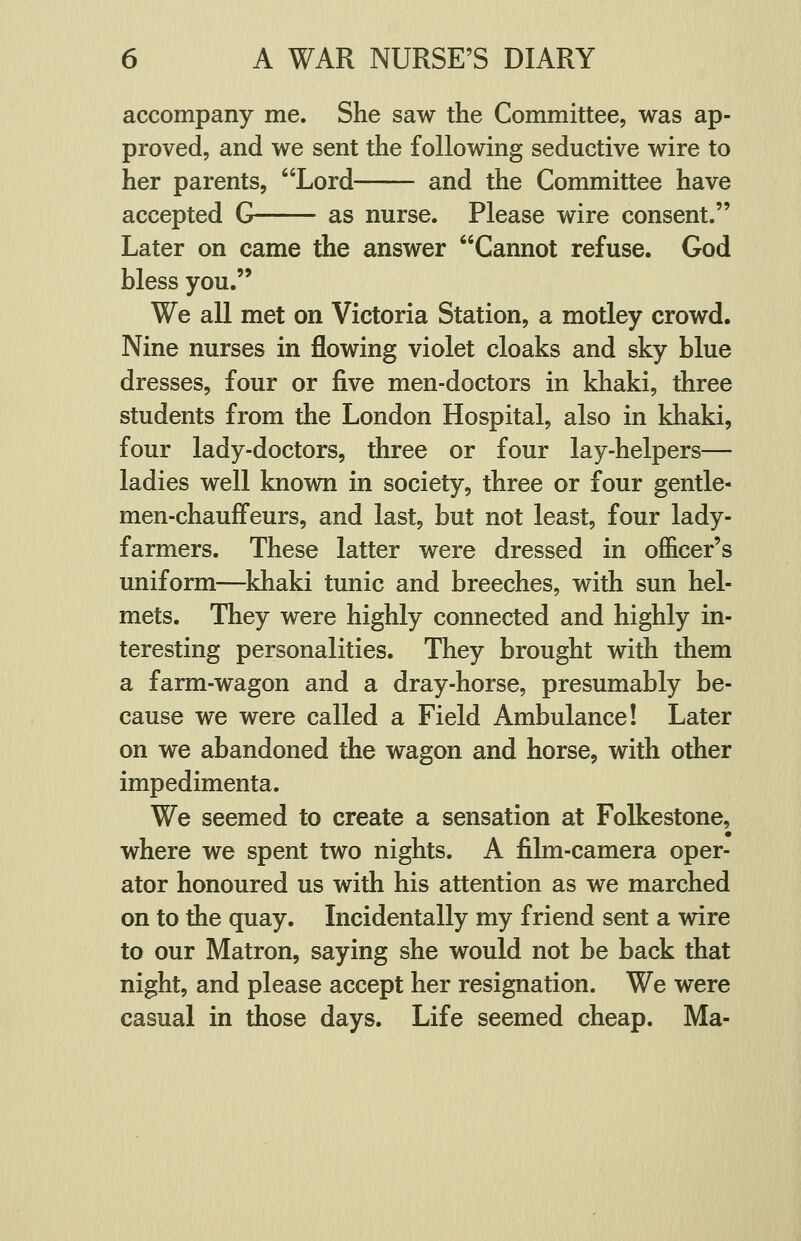 accompany me. She saw the Committee, was ap- proved, and we sent the following seductive wire to her parents, Lord and the Committee have accepted G as nurse. Please wire consent. Later on came the answer Cannot refuse. God bless you. We all met on Victoria Station, a motley crowd. Nine nurses in flowing violet cloaks and sky blue dresses, four or five men-doctors in khaki, three students from the London Hospital, also in khaki, four lady-doctors, three or four lay-helpers— ladies well known in society, three or four gentle- men-chauffeurs, and last, but not least, four lady- farmers. These latter were dressed in officer's uniform—khaki tunic and breeches, with sun hel- mets. They were highly connected and highly in- teresting personalities. They brought with them a farm-wagon and a dray-horse, presumably be- cause we were called a Field Ambulance! Later on we abandoned the wagon and horse, with other impedimenta. We seemed to create a sensation at Folkestone, where we spent two nights. A film-camera oper- ator honoured us with his attention as we marched on to the quay. Incidentally my friend sent a wire to our Matron, saying she would not be back that night, and please accept her resignation. We were casual in those days. Life seemed cheap. Ma-