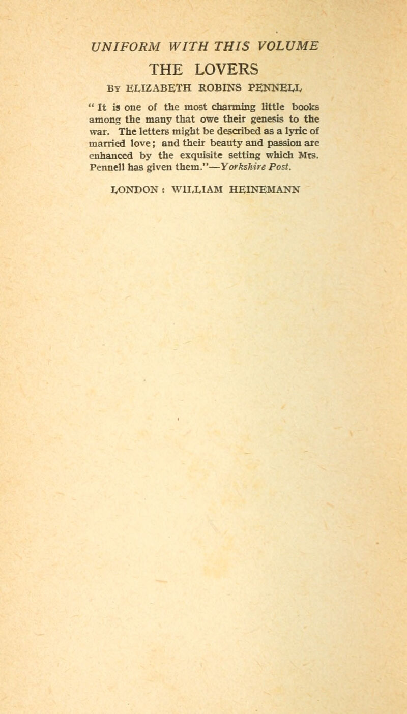 UNIFORM WITH THIS VOLUME THE LOVERS BY ELIZABETH ROBINS PENNELL  It is one of the most charming little books among the many that owe their genesis to the war. The letters might be described as a lyric of married love; and their beauty and passion are enhanced by the exquisite setting which Mrs. Penuell has given them.—Yorkshire Post.