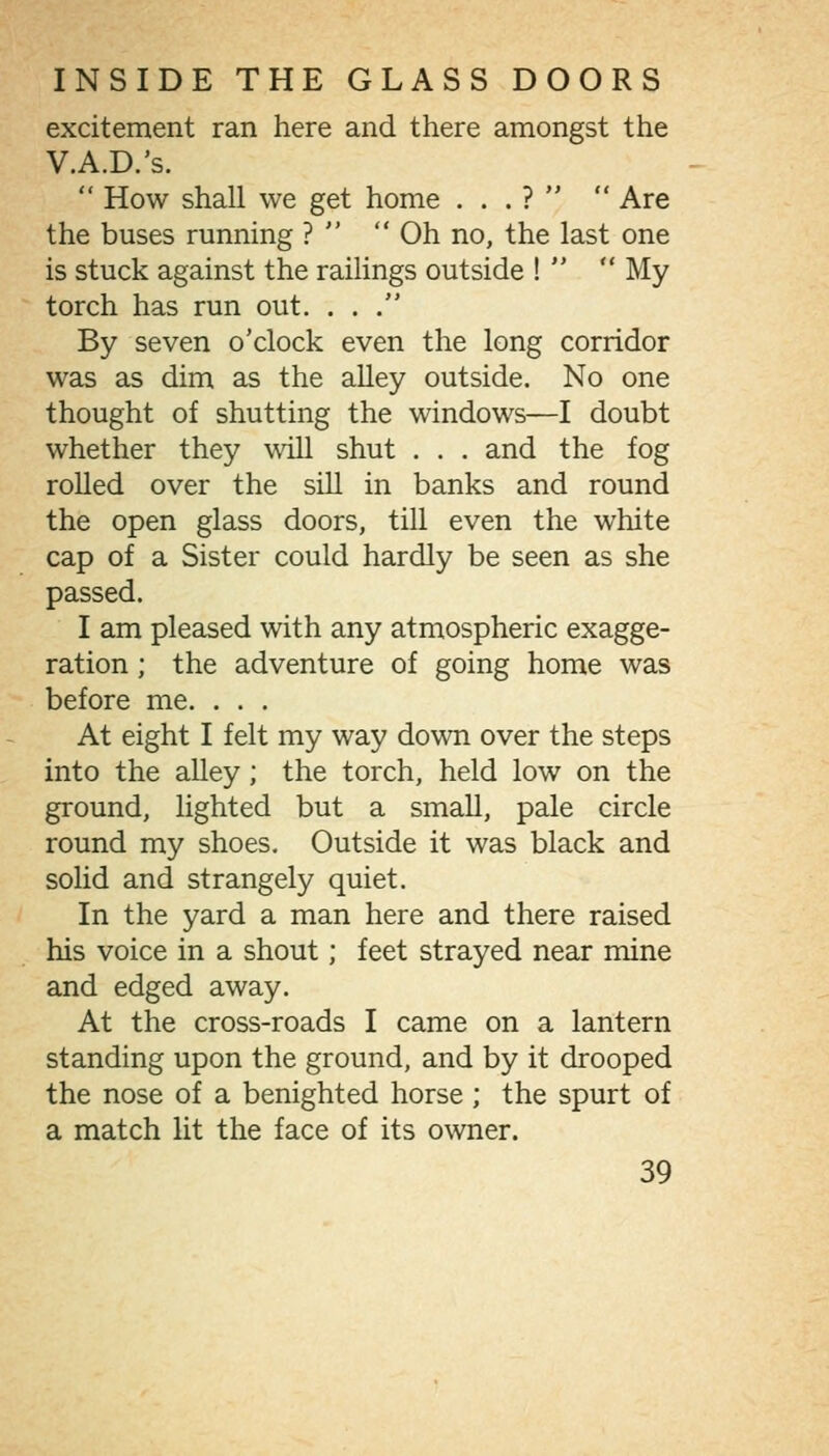 excitement ran here and there amongst the V.A.D.'s.  How shall we get home . . . ?   Are the buses running ?   Oh no, the last one is stuck against the railings outside !   My torch has run out. ... By seven o'clock even the long corridor was as dim as the alley outside. No one thought of shutting the windows—I doubt whether they will shut . . . and the fog rolled over the sill in banks and round the open glass doors, till even the white cap of a Sister could hardly be seen as she passed. I am pleased with any atmospheric exagge- ration ; the adventure of going home was before me. . . . At eight I felt my way down over the steps into the alley; the torch, held low on the ground, lighted but a small, pale circle round my shoes. Outside it was black and solid and strangely quiet. In the yard a man here and there raised his voice in a shout; feet strayed near mine and edged away. At the cross-roads I came on a lantern standing upon the ground, and by it drooped the nose of a benighted horse ; the spurt of a match lit the face of its owner.