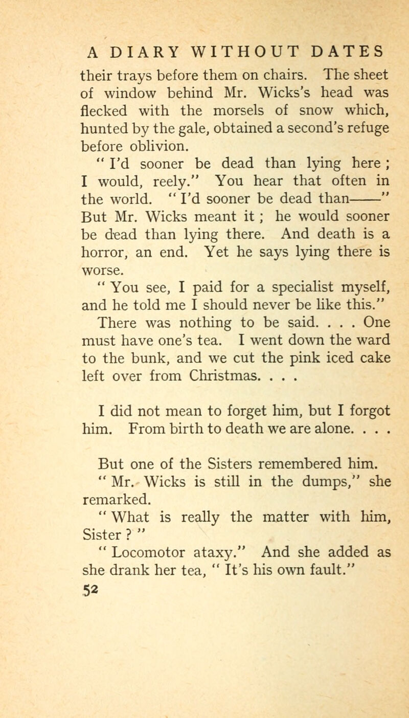 their trays before them on chairs. The sheet of window behind Mr. Wicks's head was flecked with the morsels of snow which, hunted by the gale, obtained a second's refuge before oblivion.  I'd sooner be dead than lying here ; I would, reely. You hear that often in the world.  I'd sooner be dead than  But Mr. Wicks meant it; he would sooner be dead than lying there. And death is a horror, an end. Yet he says lying there is worse.  You see, I paid for a speciaUst myself, and he told me I should never be Hke this. There was nothing to be said. . . . One must have one's tea. I went down the ward to the bunk, and we cut the pink iced cake left over from Christmas. . . . I did not mean to forget him, but I forgot him. From birth to death we are alone. . . . But one of the Sisters remembered him.  Mr.' Wicks is stiU in the dumps, she remarked.  What is really the matter with him, Sister ?   Locomotor ataxy. And she added as she drank her tea, It's his own fault.