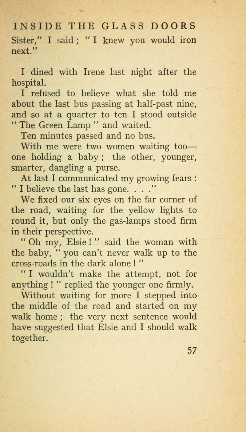 Sister, I said;  I knew you would iron next. I dined with Irene last night after the hospital. I refused to believe what she told me about the last bus passing at half-past nine, and so at a quarter to ten I stood outside  The Green Lamp  and waited. Ten minutes passed and no bus. With me were two women waiting too— one holding a baby; the other, younger, smarter, dangling a purse. At last I communicated my growing fears :  I believe the last has gone. ... We fixed our six eyes on the far corner of the road, waiting for the yellow lights to round it, but only the gas-lamps stood firm in their perspective.  Oh my, Elsie!  said the woman with the baby,  you can't never walk up to the cross-roads in the dark alone !   I wouldn't make the attempt, not for anything !  replied the younger one firmly. Without waiting for more I stepped into the middle of the road and started on my walk home ; the very next sentence would have suggested that Elsie and I should walk together.