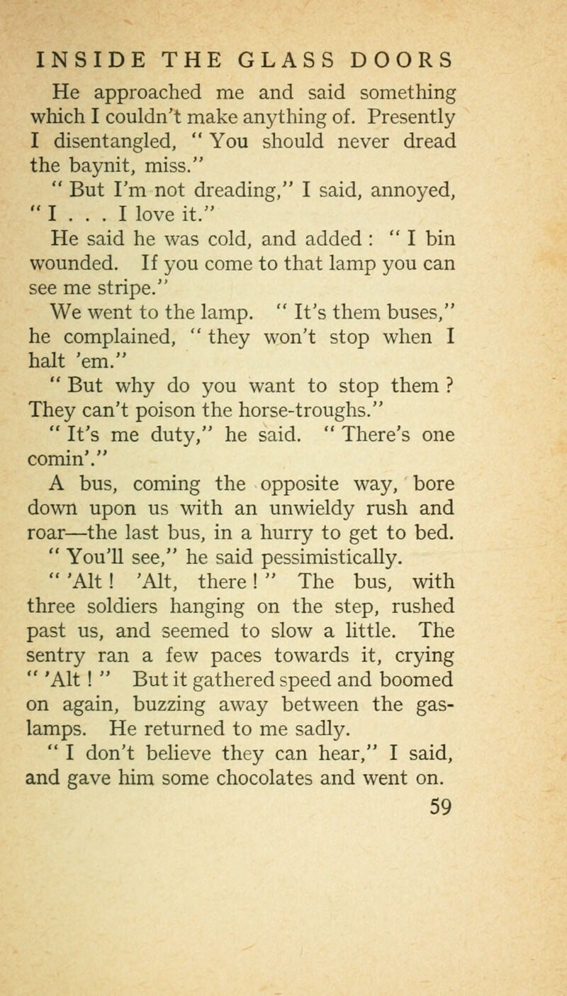 He approached me and said something which I couldn't make anything of. Presently I disentangled,  You should never dread the baynit, miss.  But I'm not dreading, I said, annoyed,  I ... I love it. He said he was cold, and added : I bin wounded. If you come to that lamp you can see me stripe. We went to the lamp.  It's them buses, he complained,  they won't stop when I halt 'em.  But why do you want to stop them ? They can't poison the horse-troughs.  It's me duty, he said.  There's one comin'. A bus, coming the opposite way, bore down upon us with an unwieldy rush and roar—the last bus, in a hurry to get to bed.  You'U see, he said pessimistically.  'Alt! 'Alt, there!  The bus, with three soldiers hanging on the step, rushed past us, and seemed to slow a little. The sentry ran a few paces towards it, crying  'Alt !  But it gathered speed and boomed on again, buzzing away between the gas- lamps. He returned to me sadly.  I don't believe they can hear, I said, and gave him some chocolates and went on.