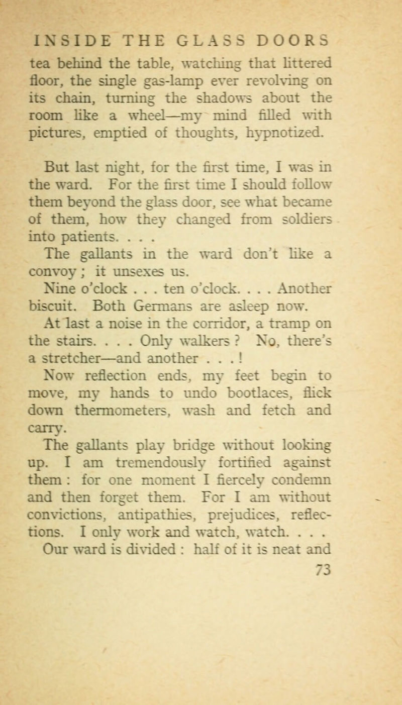 tea behind the table, watching that Uttered floor, the single gas-lamp ever revolving on its chain, turning the shadows about the room hke a wheel—my mind filled \s-ith pictures, emptied of thoughts, hypnotized. But last night, for the first time, I was in the ward. For the first time I should follow them beyond the glass door, see what became of them, how they changed from soldiers into patients. . . . The gallants in the ward don't like a convoy; it imsexes us. Nine o'clock . . . ten o'clock. . . . Another biscuit. Both Germans are asleep now. At last a noise in the corridor, a tramp on the stairs. . . . Only walkers ? No, there's a stretcher—and another . . . ! Now reflection ends, my feet begin to move, my hands to undo bootlaces, flick down thermometers, wash and fetch and carry. The gallants play bridge without looking up. I am tremendously fortified against them : for one moment I fiercely condemn and then forget them. For I am \rithout convictions, antipathies, prejudices, reflec- tions. I only work and watch, watch. . . . Our ward is divided : half of it is neat and