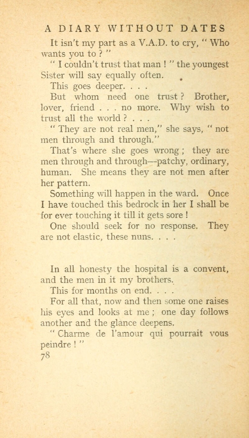 It isn't my part as a V.A.D. to cry,  Who wants you to ?   I couldn't trust that man !  the youngest Sister will say equally often. This goes deeper. ... But whom need one trust ? Brother, lover, friend ... no more. Why wish to trust all the world ? . . .  They are not real men, she says,  not men through and through. That's where she goes wrong; they are men through and through—patchy, ordinary, human. She means they are not men after her pattern. Something will happen in the ward. Once I have touched this bedrock in her I shall be for ever touching it till it gets sore ! One should seek for no response. They are not elastic, these nuns. . . . In all honesty the hospital is a convent, and the men in it my brothers. This for months on end. . . . For all that, now and then some one raises his eyes and looks at me ; one day follows another and the glance deepens.  Charme de I'amour qui pourrait vous peindre ! 