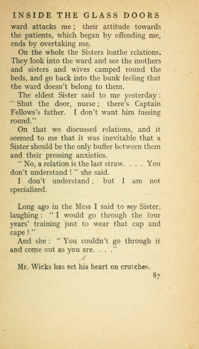 ward attacks me ; their attitude towards the patients, which began by offending me, ends by overtaking me. On the whole the Sisters loathe relations. They look into the ward and see the mothers and sisters and wives camped round the beds, and go back into the bunk feeling that the ward doesn't belong to them. The eldest Sister said to me yesterday :  Shut the door, nurse; there's Captain Fellows's father. I don't want him fussing round. On that we discussed relations, and it seemed to me that it was inevitable that a Sister should be the only buffer between them and their pressing anxieties,  No, a relation is the last straw. . . . You don't understand !  she said. I don't understand; but I am not specialized. Long ago in the Mess I said to my Sister, laughing : I would go through the four years' training just to wear that cap and cape !  And she :  You couldn't go through it and come out as you are. ... J Mr. Wicks has set his heart on crutches.