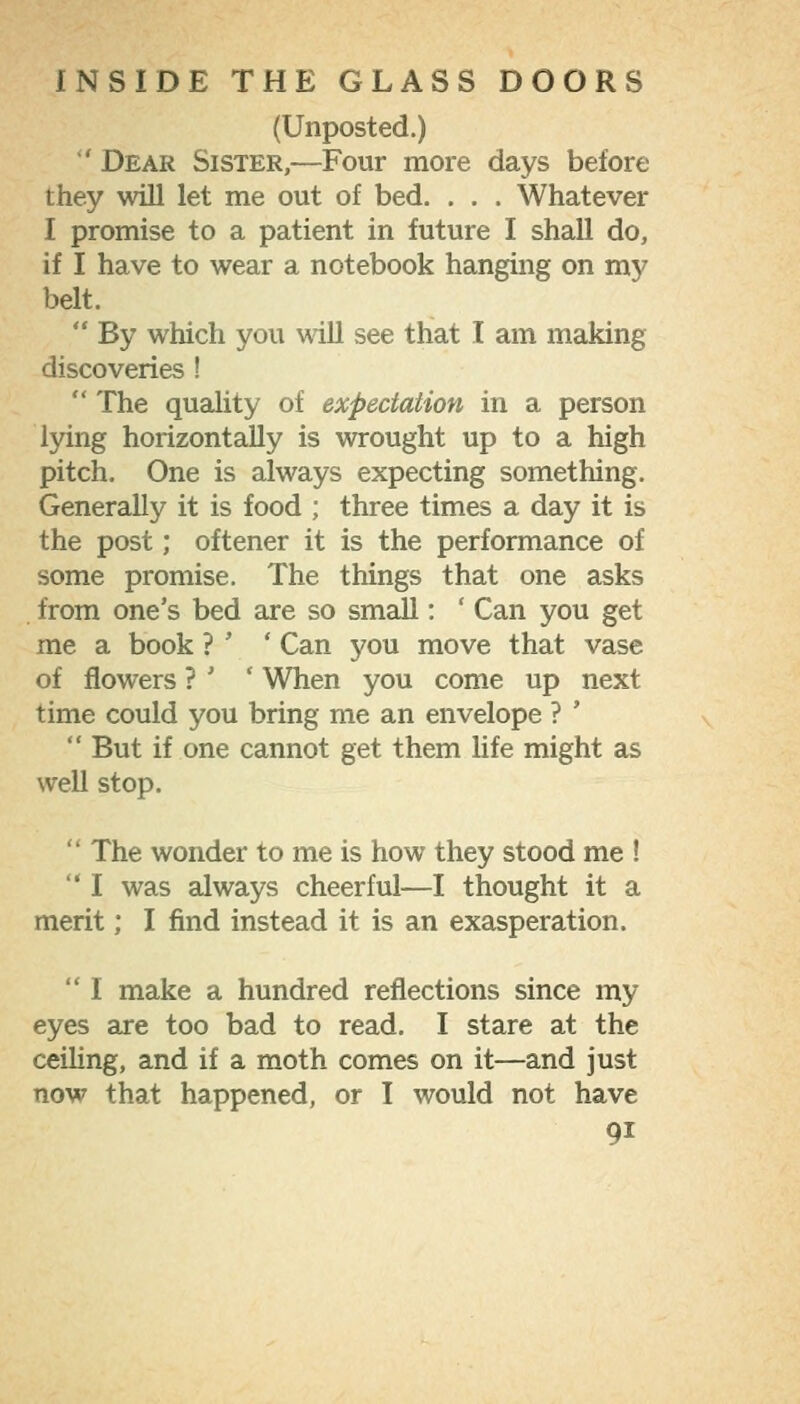 (Unposted.) ■' Dear Sister,—Four more days before they will let me out of bed. . . . Whatever I promise to a patient in future I shall do, if I have to wear a notebook hanging on my belt.  By which you wiU see that I am making discoveries !  The quality of expectation in a person lying horizontally is wrought up to a high pitch. One is always expecting something. Generally it is food ; three times a day it is the post; oftener it is the performance of some promise. The things that one asks from one's bed are so small: ' Can you get me a book ? ' ' Can you move that vase of flowers ? ' ' When you come up next time could you bring me an envelope ? '  But if one cannot get them life might as well stop.  The wonder to me is how they stood me !  I was always cheerful—I thought it a merit; I find instead it is an exasperation.  I make a hundred reflections since my eyes are too bad to read. I stare at the ceiling, and if a moth comes on it—and just now that happened, or I would not have
